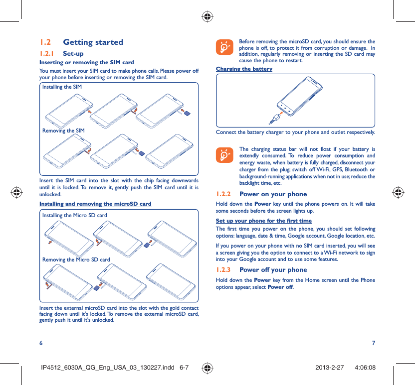 6 7Getting started1.2  Set-up1.2.1 Inserting or removing the SIM card You must insert your SIM card to make phone calls. Please power off your phone before inserting or removing the SIM card.Insert the SIM card into the slot with the chip facing downwards until it is locked. To remove it, gently push the SIM card until it is unlocked.Installing and removing the microSD cardInsert the external microSD card into the slot with the gold contact facing down until it&apos;s locked. To remove the external microSD card, gently push it until it&apos;s unlocked.Installing the SIMRemoving the SIMBefore removing the microSD card, you should ensure the phone is off, to protect it from corruption or damage.  In addition, regularly removing or inserting the SD card may cause the phone to restart.Charging the batteryConnect the battery charger to your phone and outlet respectively.   The charging status bar will not float if your battery is extendly consumed. To reduce power consumption and energy waste, when battery is fully charged, disconnect your charger from the plug; switch off Wi-Fi, GPS, Bluetooth or background-running applications when not in use; reduce the backlight time, etc.Power on your phone1.2.2 Hold down the Power key until the phone powers on. It will take some seconds before the screen lights up.Set up your phone for the first timeThe first time you power on the phone, you should set following options: language, date &amp; time, Google account, Google location, etc.If you power on your phone with no SIM card inserted, you will see a screen giving you the option to connect to a Wi-Fi network to sign into your Google account and to use some features.Power off your phone1.2.3 Hold down the Power key from the Home screen until the Phone options appear, select Power off.Installing the Micro SD cardRemoving the Micro SD cardIP4512_6030A_QG_Eng_USA_03_130227.indd   6-7IP4512_6030A_QG_Eng_USA_03_130227.indd   6-7 2013-2-27    4:06:082013-2-27    4:06:08