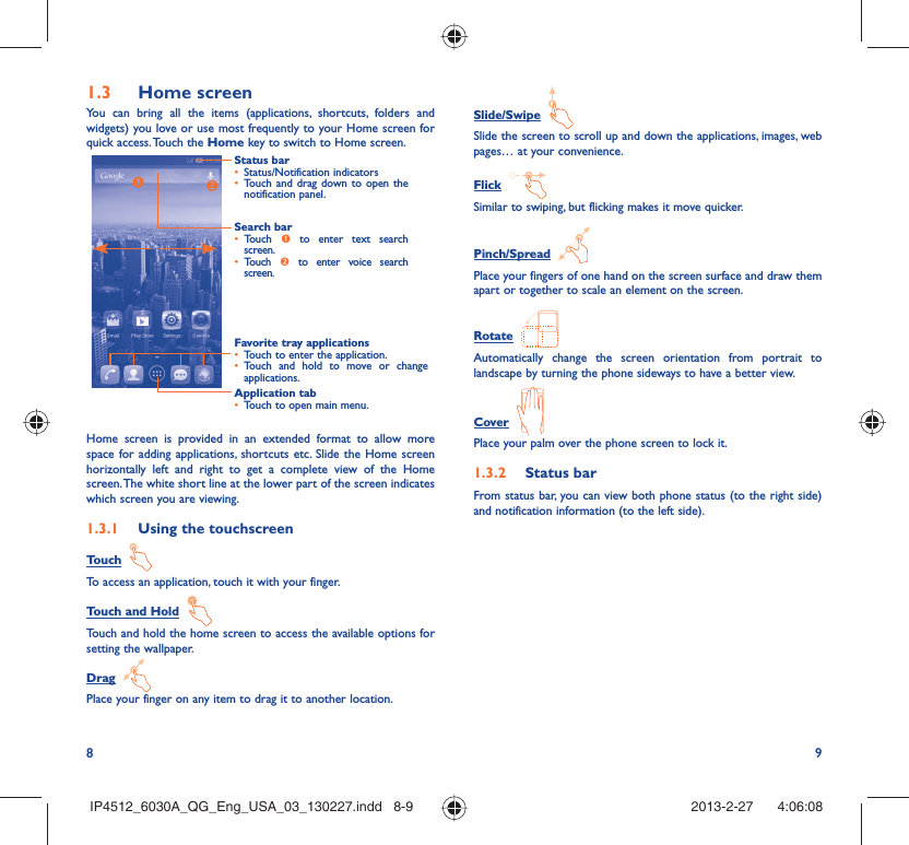 8 9Home screen1.3 You can bring all the items (applications, shortcuts, folders and widgets) you love or use most frequently to your Home screen for quick access. Touch the Home key to switch to Home screen.Status barStatus/Notification indicators • Touch and drag down to open the • notification panel.Application tabTouch to open main menu.• Search barTouch •  n to enter text search screen. Touch •  o to enter voice search screen.Favorite tray applicationsTouch to enter the application.• Touch and hold to move or change • applications.Home screen is provided in an extended format to allow more space for adding applications, shortcuts etc. Slide the Home screen horizontally left and right to get a complete view of the Home screen. The white short line at the lower part of the screen indicates which screen you are viewing.Using the touchscreen1.3.1 Touch  To access an application, touch it with your finger.Touch and Hold  Touch and hold the home screen to access the available options for setting the wallpaper.Drag  Place your finger on any item to drag it to another location.Slide/Swipe  Slide the screen to scroll up and down the applications, images, web pages… at your convenience.Flick  Similar to swiping, but flicking makes it move quicker.Pinch/Spread  Place your fingers of one hand on the screen surface and draw them apart or together to scale an element on the screen.Rotate  Automatically change the screen orientation from portrait to landscape by turning the phone sideways to have a better view.Cover  Place your palm over the phone screen to lock it.Status bar1.3.2 From status bar, you can view both phone status (to the right side) and notification information (to the left side). IP4512_6030A_QG_Eng_USA_03_130227.indd   8-9IP4512_6030A_QG_Eng_USA_03_130227.indd   8-9 2013-2-27    4:06:082013-2-27    4:06:08