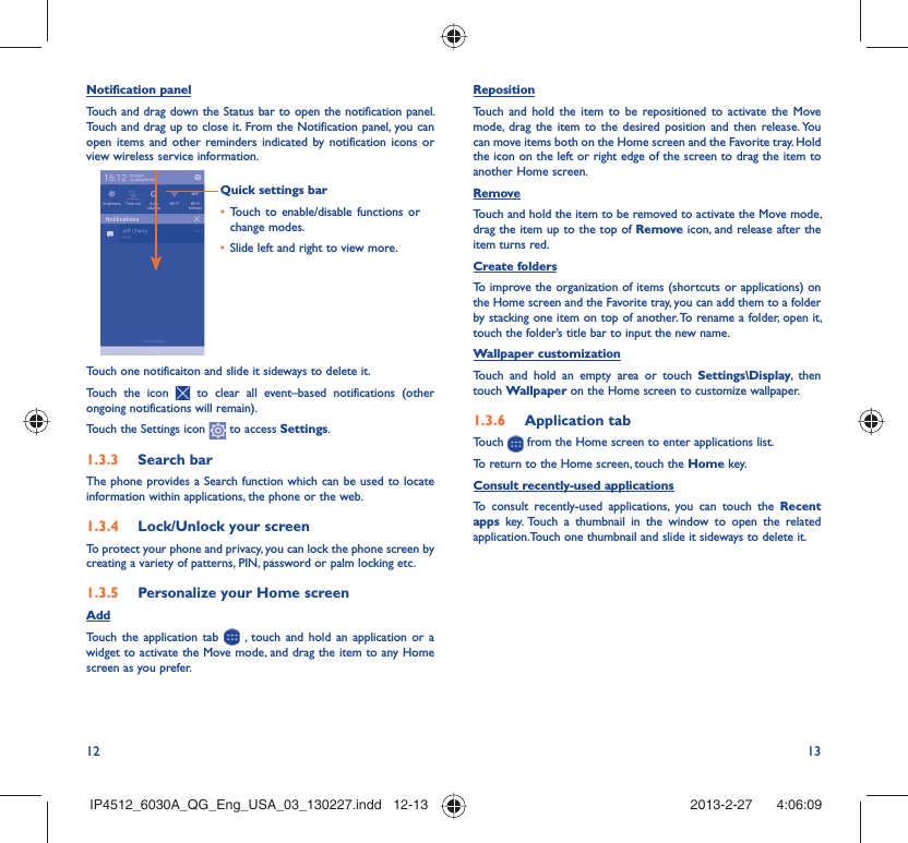 12 13Notification panelTouch and drag down the Status bar to open the notification panel. Touch and drag up to close it. From the Notification panel, you can open items and other reminders indicated by notification icons or view wireless service information. Quick settings barTouch to enable/disable functions or • change modes.Slide left and right to view more.• Touch one notificaiton and slide it sideways to delete it.Touch the icon   to clear all event–based notifications (other ongoing notifications will remain).Touch the Settings icon   to access Settings.Search bar1.3.3 The phone provides a Search function which can be used to locate information within applications, the phone or the web. Lock/Unlock your screen1.3.4 To protect your phone and privacy, you can lock the phone screen by creating a variety of patterns, PIN, password or palm locking etc.Personalize your Home screen1.3.5 AddTouch the application tab   , touch and hold an application or a widget to activate the Move mode, and drag the item to any Home screen as you prefer.Reposition Touch and hold the item to be repositioned to activate the Move mode, drag the item to the desired position and then release. You can move items both on the Home screen and the Favorite tray. Hold the icon on the left or right edge of the screen to drag the item to another Home screen.RemoveTouch and hold the item to be removed to activate the Move mode, drag the item up to the top of Remove icon, and release after the item turns red.Create foldersTo improve the organization of items (shortcuts or applications) on the Home screen and the Favorite tray, you can add them to a folder by stacking one item on top of another. To rename a folder, open it, touch the folder’s title bar to input the new name.Wallpaper customizationTouch and hold an empty area or touch Settings\Display, then touch Wallpaper on the Home screen to customize wallpaper.Application tab1.3.6 Touch   from the Home screen to enter applications list. To return to the Home screen, touch the Home key.Consult recently-used applicationsTo consult recently-used applications, you can touch the Recent apps key. Touch a thumbnail in the window to open the related application.Touch one thumbnail and slide it sideways to delete it.IP4512_6030A_QG_Eng_USA_03_130227.indd   12-13IP4512_6030A_QG_Eng_USA_03_130227.indd   12-13 2013-2-27    4:06:092013-2-27    4:06:09
