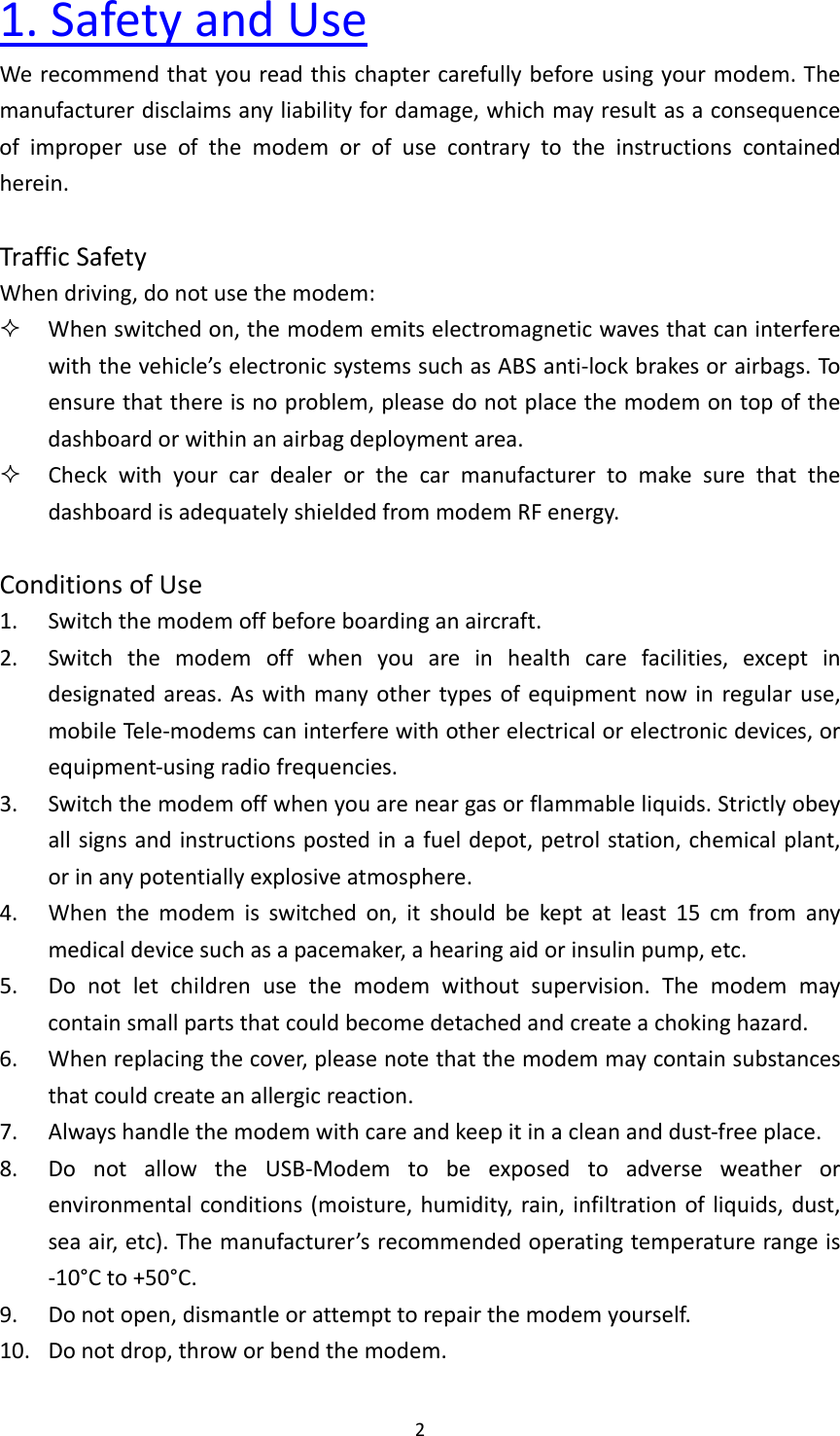 21.SafetyandUseWerecommendthatyoureadthischaptercarefullybeforeusingyourmodem.Themanufacturerdisclaimsanyliabilityfordamage,whichmayresultasaconsequenceofimproperuseofthemodemorofusecontrarytotheinstructionscontainedherein.TrafficSafetyWhendriving,donotusethemodem: Whenswitchedon,themodememitselectromagneticwavesthatcaninterferewiththevehicle’selectronicsystemssuchasABSanti‐lockbrakesorairbags.Toensurethatthereisnoproblem,pleasedonotplacethemodemontopofthedashboardorwithinanairbagdeploymentarea. CheckwithyourcardealerorthecarmanufacturertomakesurethatthedashboardisadequatelyshieldedfrommodemRFenergy.ConditionsofUse1. Switchthemodemoffbeforeboardinganaircraft.2. Switchthemodemoffwhenyouareinhealthcarefacilities,exceptindesignatedareas.Aswithmanyothertypesofequipmentnowinregularuse,mobileTe l e ‐modemscaninterferewithotherelectricalorelectronicdevices,orequipment‐usingradiofrequencies.3. Switchthemodemoffwhenyouareneargasorflammableliquids.Strictlyobeyallsignsandinstructionspostedinafueldepot,petrolstation,chemicalplant,orinanypotentiallyexplosiveatmosphere.4. Whenthemodemisswitchedon,itshouldbekeptatleast15cmfromanymedicaldevicesuchasapacemaker,ahearingaidorinsulinpump,etc.5. Donotletchildrenusethemodemwithoutsupervision.Themodemmaycontainsmallpartsthatcouldbecomedetachedandcreateachokinghazard.6. Whenreplacingthecover,pleasenotethatthemodemmaycontainsubstancesthatcouldcreateanallergicreaction.7. Alwayshandlethemodemwithcareandkeepitinacleananddust‐freeplace.8. DonotallowtheUSB‐Modemtobeexposedtoadverseweatherorenvironmentalconditions(moisture,humidity,rain,infiltrationofliquids,dust,seaair,etc).Themanufacturer’srecommendedoperatingtemperaturerangeis‐10°Cto+50°C.9. Donotopen,dismantleorattempttorepairthemodemyourself.10. Donotdrop,throworbendthemodem.