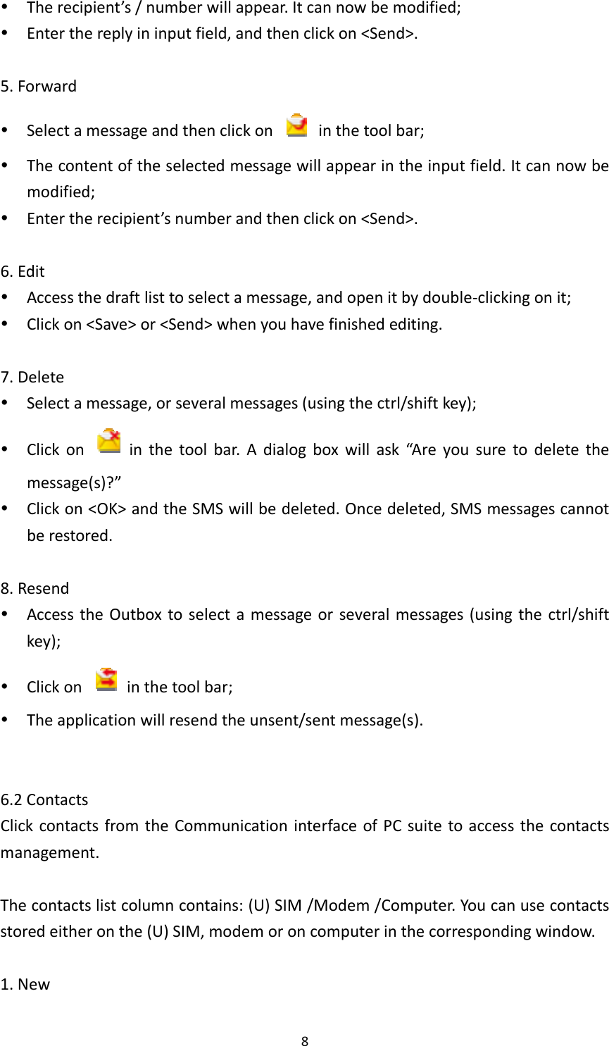 8 Therecipient’s/numberwillappear.Itcannowbemodified; Enterthereplyininputfield,andthenclickon&lt;Send&gt;.5.Forward Selectamessageandthenclickon  inthetoolbar; Thecontentoftheselectedmessagewillappearintheinputfield.Itcannowbemodified; Entertherecipient’snumberandthenclickon&lt;Send&gt;.6.Edit Accessthedraftlisttoselectamessage,andopenitbydouble‐clickingonit; Clickon&lt;Save&gt;or&lt;Send&gt;whenyouhavefinishedediting.7.Delete Selectamessage,orseveralmessages(usingthectrl/shiftkey); Clickon  inthetoolbar.Adialogboxwillask“Areyousuretodeletethemessage(s)?” Clickon&lt;OK&gt;andtheSMSwillbedeleted.Oncedeleted,SMSmessagescannotberestored.8.Resend AccesstheOutboxtoselectamessageorseveralmessages(usingthectrl/shiftkey); Clickon  inthetoolbar; Theapplicationwillresendtheunsent/sentmessage(s).6.2ContactsClickcontactsfromtheCommunicationinterfaceofPCsuitetoaccessthecontactsmanagement.Thecontactslistcolumncontains:(U)SIM/Modem/Computer.Youcanusecontactsstoredeitheronthe(U)SIM,modemoroncomputerinthecorrespondingwindow.1.New