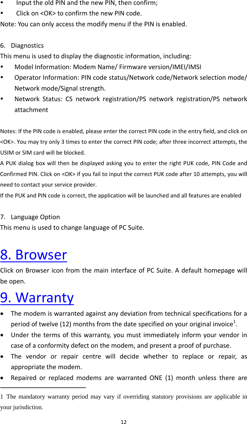 12 InputtheoldPINandthenewPIN,thenconfirm; Clickon&lt;OK&gt;toconfirmthenewPINcode.Note:YoucanonlyaccessthemodifymenuifthePINisenabled.6. DiagnosticsThismenuisusedtodisplaythediagnosticinformation,including: ModelInformation:ModemName/Firmwareversion/IMEI/IMSI OperatorInformation:PINcodestatus/Networkcode/Networkselectionmode/Networkmode/Signalstrength. NetworkStatus:CSnetworkregistration/PSnetworkregistration/PSnetworkattachmentNotes:IfthePINcodeisenabled,pleaseenterthecorrectPINcodeintheentryfield,andclickon&lt;OK&gt;.Youmaytryonly3timestoenterthecorrectPINcode;afterthreeincorrectattempts,theUSIMorSIMcardwillbeblocked.APUKdialogboxwillthenbedisplayedaskingyoutoentertherightPUKcode,PINCodeandConfirmedPIN.Clickon&lt;OK&gt;ifyoufailtoinputthecorrectPUKcodeafter10attempts,youwillneedtocontactyourserviceprovider.IfthePUKandPINcodeiscorrect,theapplicationwillbelaunchedandallfeaturesareenabled7. LanguageOptionThismenuisusedtochangelanguageofPCSuite.8.BrowserClickonBrowsericonfromthemaininterfaceofPCSuite.Adefaulthomepagewillbeopen.9.Warranty Themodemiswarrantedagainstanydeviationfromtechnicalspecificationsforaperiodoftwelve(12)monthsfromthedatespecifiedonyouroriginalinvoice1. Underthetermsofthiswarranty,youmustimmediatelyinformyourvendorincaseofaconformitydefectonthemodem,andpresentaproofofpurchase. Thevendororrepaircentrewilldecidewhethertoreplaceorrepair,asappropriatethemodem. RepairedorreplacedmodemsarewarrantedONE(1)monthunlessthereare1 The mandatory warranty period may vary if overriding statutory provisions are applicable in your jurisdiction.   