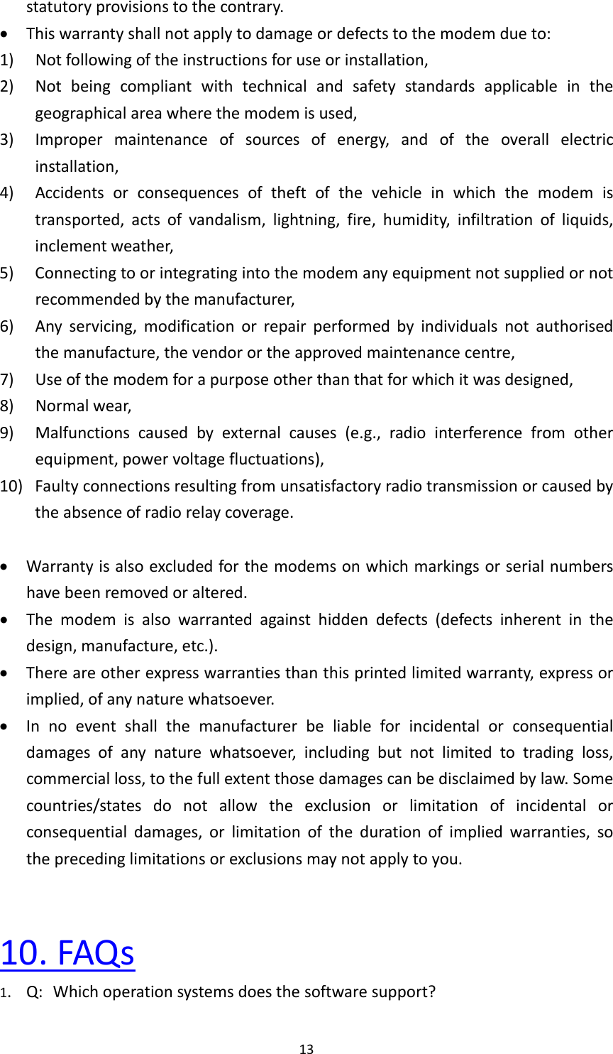 13statutoryprovisionstothecontrary. Thiswarrantyshallnotapplytodamageordefectstothemodemdueto:1) Notfollowingoftheinstructionsforuseorinstallation,2) Notbeingcompliantwithtechnicalandsafetystandardsapplicableinthegeographicalareawherethemodemisused,3) Impropermaintenanceofsourcesofenergy,andoftheoverallelectricinstallation,4) Accidentsorconsequencesoftheftofthevehicleinwhichthemodemistransported,actsofvandalism,lightning,fire,humidity,infiltrationofliquids,inclementweather,5) Connectingtoorintegratingintothemodemanyequipmentnotsuppliedornotrecommendedbythemanufacturer,6) Anyservicing,modificationorrepairperformedbyindividualsnotauthorisedthemanufacture,thevendorortheapprovedmaintenancecentre,7) Useofthemodemforapurposeotherthanthatforwhichitwasdesigned,8) Normalwear,9)Malfunctionscausedbyexternalcauses(e.g.,radiointerferencefromotherequipment,powervoltagefluctuations),10)Faultyconnectionsresultingfromunsatisfactoryradiotransmissionorcausedbytheabsenceofradiorelaycoverage. Warrantyisalsoexcludedforthemodemsonwhichmarkingsorserialnumbershavebeenremovedoraltered. Themodemisalsowarrantedagainsthiddendefects(defectsinherentinthedesign,manufacture,etc.). Thereareotherexpresswarrantiesthanthisprintedlimitedwarranty,expressorimplied,ofanynaturewhatsoever. Innoeventshallthemanufacturerbeliableforincidentalorconsequentialdamagesofanynaturewhatsoever,includingbutnotlimitedtotradingloss,commercialloss,tothefullextentthosedamagescanbedisclaimedbylaw.Somecountries/statesdonotallowtheexclusionorlimitationofincidentalorconsequentialdamages,orlimitationofthedurationofimpliedwarranties,sotheprecedinglimitationsorexclusionsmaynotapplytoyou.10.FAQs1.Q:Whichoperationsystemsdoesthesoftwaresupport?