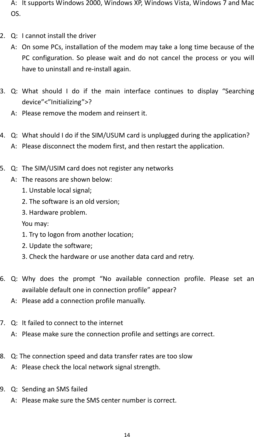 14A:ItsupportsWindows2000,WindowsXP,WindowsVista,Windows7andMacOS.2.Q:IcannotinstallthedriverA:OnsomePCs,installationofthemodemmaytakealongtimebecauseofthePCconfiguration.Sopleasewaitanddonotcanceltheprocessoryouwillhavetouninstallandre‐installagain.3.Q:WhatshouldIdoifthemaininterfacecontinuestodisplay“Searchingdevice”&lt;”Initializing”&gt;?A:Pleaseremovethemodemandreinsertit.4.Q:WhatshouldIdoiftheSIM/USUMcardisunpluggedduringtheapplication?A:Pleasedisconnectthemodemfirst,andthenrestarttheapplication.5.Q:TheSIM/USIMcarddoesnotregisteranynetworksA:Thereasonsareshownbelow:1.Unstablelocalsignal;2.Thesoftwareisanoldversion;3.Hardwareproblem.Youmay:1.Trytologonfromanotherlocation;2.Updatethesoftware;3.Checkthehardwareoruseanotherdatacardandretry.6.Q:Whydoestheprompt“Noavailableconnectionprofile.Pleasesetanavailabledefaultoneinconnectionprofile”appear?A:Pleaseaddaconnectionprofilemanually.7.Q:ItfailedtoconnecttotheinternetA:Pleasemakesuretheconnectionprofileandsettingsarecorrect.8.Q:TheconnectionspeedanddatatransferratesaretooslowA:Pleasecheckthelocalnetworksignalstrength.9.Q:SendinganSMSfailedA:PleasemakesuretheSMScenternumberiscorrect.