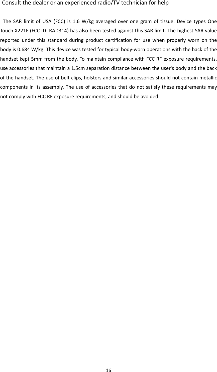 16‐Consultthedealeroranexperiencedradio/TVtechnicianforhelpTheSARlimitofUSA(FCC)is1.6W/kgaveragedoveronegramoftissue.DevicetypesOneTouchX221F(FCCID:RAD314)hasalsobeentestedagainstthisSARlimit.ThehighestSARvaluereportedunderthisstandardduringproductcertificationforusewhenproperlywornonthebodyis0.684W/kg.Thisdevicewastestedfortypicalbody‐wornoperationswiththebackofthehandsetkept5mmfromthebody.TomaintaincompliancewithFCCRFexposurerequirements,useaccessoriesthatmaintaina1.5cmseparationdistancebetweentheuser&apos;sbodyandthebackofthehandset.Theuseofbeltclips,holstersandsimilaraccessoriesshouldnotcontainmetalliccomponentsinitsassembly.TheuseofaccessoriesthatdonotsatisfytheserequirementsmaynotcomplywithFCCRFexposurerequirements,andshouldbeavoided.