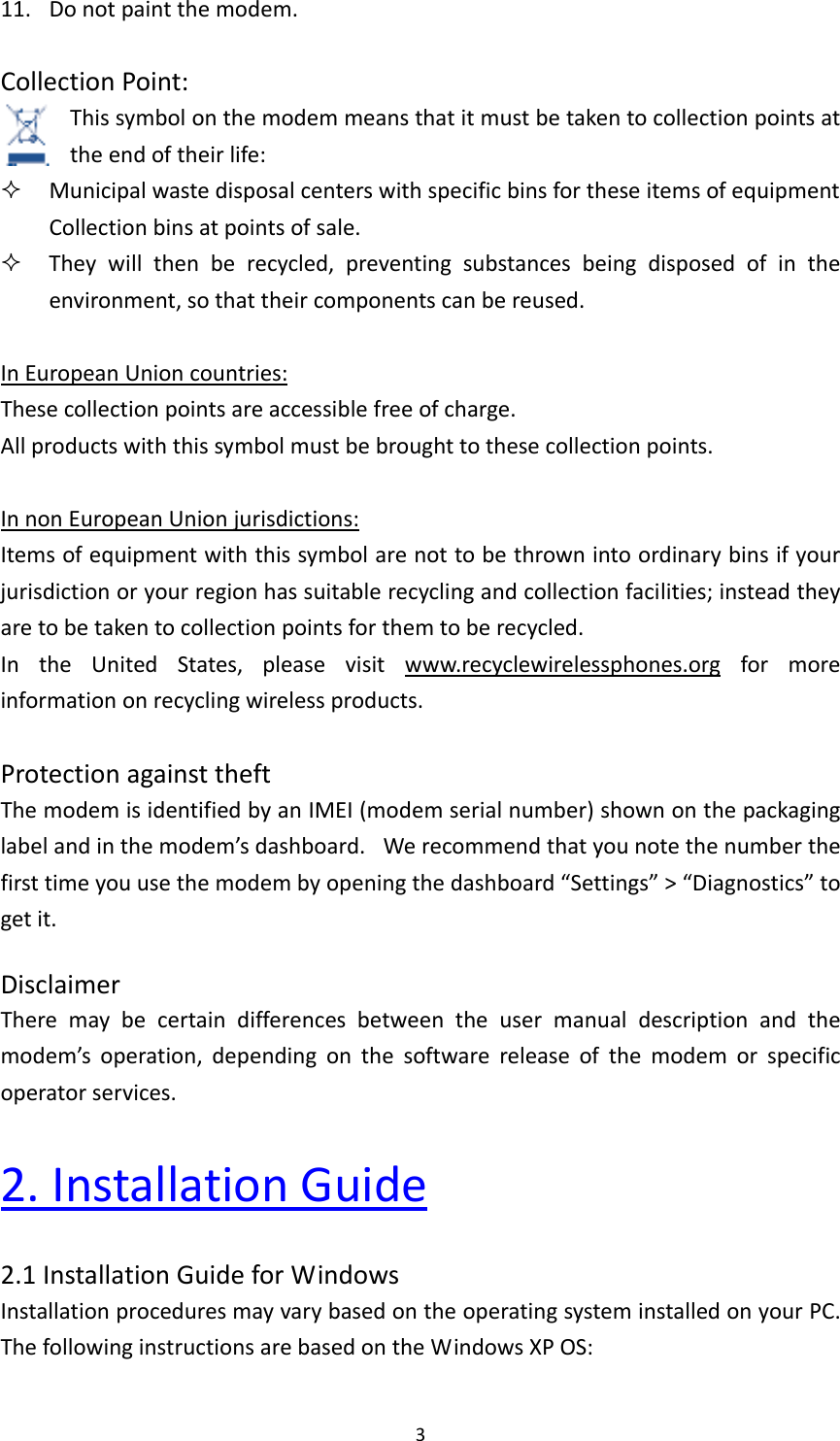 311. Donotpaintthemodem.CollectionPoint:Thissymbolonthemodemmeansthatitmustbetakentocollectionpointsattheendoftheirlife: MunicipalwastedisposalcenterswithspecificbinsfortheseitemsofequipmentCollectionbinsatpointsofsale. Theywillthenberecycled,preventingsubstancesbeingdisposedofintheenvironment,sothattheircomponentscanbereused.InEuropeanUnioncountries:Thesecollectionpointsareaccessiblefreeofcharge.Allproductswiththissymbolmustbebroughttothesecollectionpoints.InnonEuropeanUnionjurisdictions:Itemsofequipmentwiththissymbolarenottobethrownintoordinarybinsifyourjurisdictionoryourregionhassuitablerecyclingandcollectionfacilities;insteadtheyaretobetakentocollectionpointsforthemtoberecycled.IntheUnitedStates,pleasevisitwww.recyclewirelessphones.orgformoreinformationonrecyclingwirelessproducts.ProtectionagainsttheftThemodemisidentifiedbyanIMEI(modemserialnumber)shownonthepackaginglabelandinthemodem’sdashboard. Werecommendthatyounotethenumberthefirsttimeyouusethemodembyopeningthedashboard“Settings”&gt;“Diagnostics”togetit.DisclaimerTheremaybecertaindifferencesbetweentheusermanualdescriptionandthemodem’soperation,dependingonthesoftwarereleaseofthemodemorspecificoperatorservices.2.InstallationGuide2.1InstallationGuideforWindowsInstallationproceduresmayvarybasedontheoperatingsysteminstalledonyourPC.ThefollowinginstructionsarebasedontheWindowsXPOS: