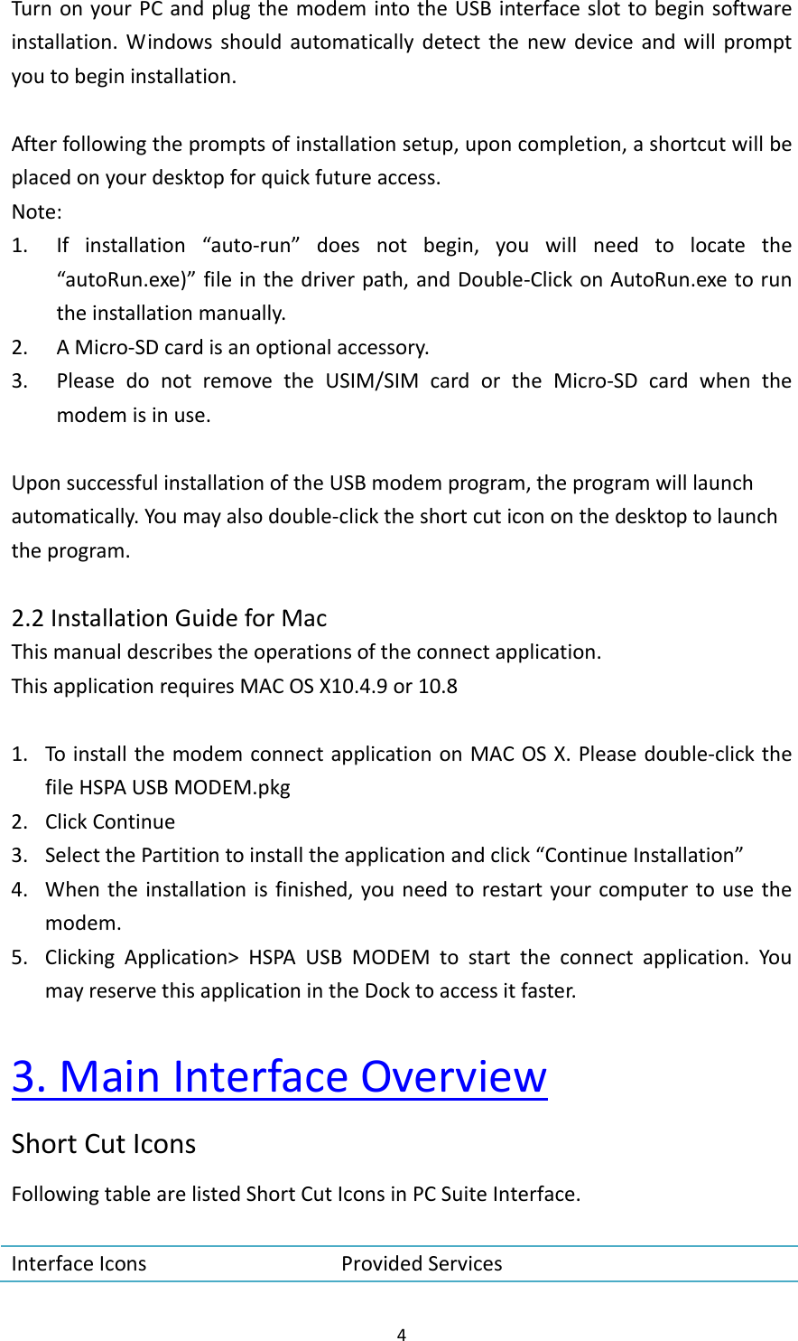 4TurnonyourPCandplugthemodemintotheUSBinterfaceslottobeginsoftwareinstallation.Windowsshouldautomaticallydetectthenewdeviceandwillpromptyoutobegininstallation.Afterfollowingthepromptsofinstallationsetup,uponcompletion,ashortcutwillbeplacedonyourdesktopforquickfutureaccess.Note:1. Ifinstallation“auto‐run”doesnotbegin,youwillneedtolocatethe“autoRun.exe)”fileinthedriverpath,andDouble‐ClickonAutoRun.exetoruntheinstallationmanually.2. AMicro‐SDcardisanoptionalaccessory.3. PleasedonotremovetheUSIM/SIMcardortheMicro‐SDcardwhenthemodemisinuse.UponsuccessfulinstallationoftheUSBmodemprogram,theprogramwilllaunchautomatically.Youmayalsodouble‐clicktheshortcuticononthedesktoptolaunchtheprogram.2.2InstallationGuideforMacThismanualdescribestheoperationsoftheconnectapplication.ThisapplicationrequiresMACOSX10.4.9or10.81. ToinstallthemodemconnectapplicationonMACOSX.Pleasedouble‐clickthefileHSPAUSBMODEM.pkg2. ClickContinue3. SelectthePartitiontoinstalltheapplicationandclick“ContinueInstallation”4. Whentheinstallationisfinished,youneedtorestartyourcomputertousethemodem.5. ClickingApplication&gt;HSPAUSBMODEMtostarttheconnectapplication.YoumayreservethisapplicationintheDocktoaccessitfaster.3.MainInterfaceOverviewShortCutIconsFollowingtablearelistedShortCutIconsinPCSuiteInterface.InterfaceIcons ProvidedServices