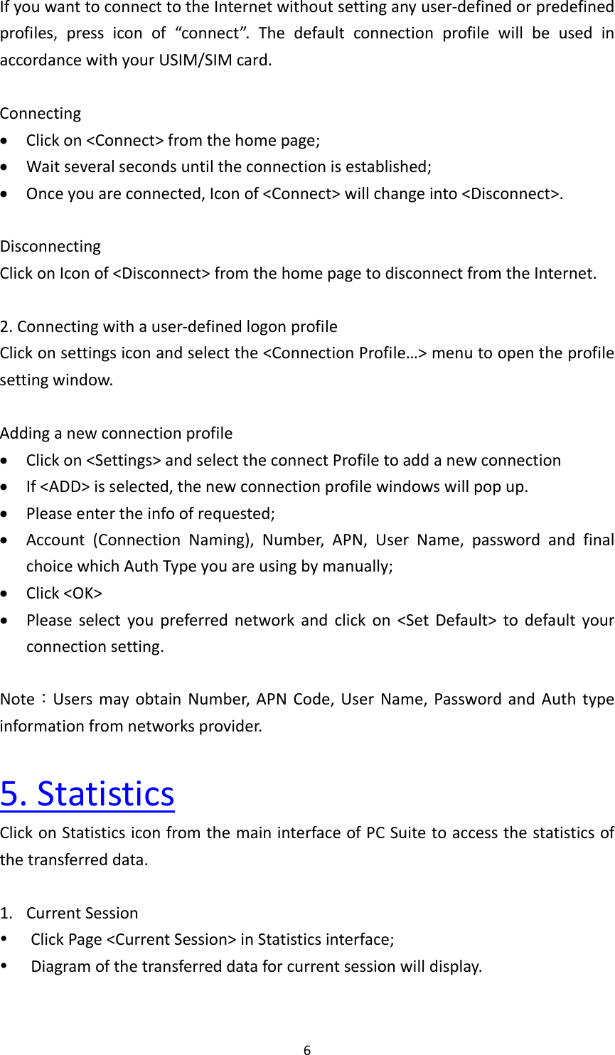 6IfyouwanttoconnecttotheInternetwithoutsettinganyuser‐definedorpredefinedprofiles,pressiconof“connect”.ThedefaultconnectionprofilewillbeusedinaccordancewithyourUSIM/SIMcard.Connecting Clickon&lt;Connect&gt;fromthehomepage; Waitseveralsecondsuntiltheconnectionisestablished; Onceyouareconnected,Iconof&lt;Connect&gt;willchangeinto&lt;Disconnect&gt;.DisconnectingClickonIconof&lt;Disconnect&gt;fromthehomepagetodisconnectfromtheInternet.2.Connectingwithauser‐definedlogonprofileClickonsettingsiconandselectthe&lt;ConnectionProfile…&gt;menutoopentheprofilesettingwindow.Addinganewconnectionprofile Clickon&lt;Settings&gt;andselecttheconnectProfiletoaddanewconnection If&lt;ADD&gt;isselected,thenewconnectionprofilewindowswillpopup. Pleaseentertheinfoofrequested; Account(ConnectionNaming),Number,APN,UserName,passwordandfinalchoicewhichAuthTypeyouareusingbymanually; Click&lt;OK&gt; Pleaseselectyoupreferrednetworkandclickon&lt;SetDefault&gt;todefaultyourconnectionsetting.Note：UsersmayobtainNumber,APNCode,UserName,PasswordandAuthtypeinformationfromnetworksprovider.5.StatisticsClickonStatisticsiconfromthemaininterfaceofPCSuitetoaccessthestatisticsofthetransferreddata.1. CurrentSession ClickPage&lt;CurrentSession&gt;inStatisticsinterface; Diagramofthetransferreddataforcurrentsessionwilldisplay.