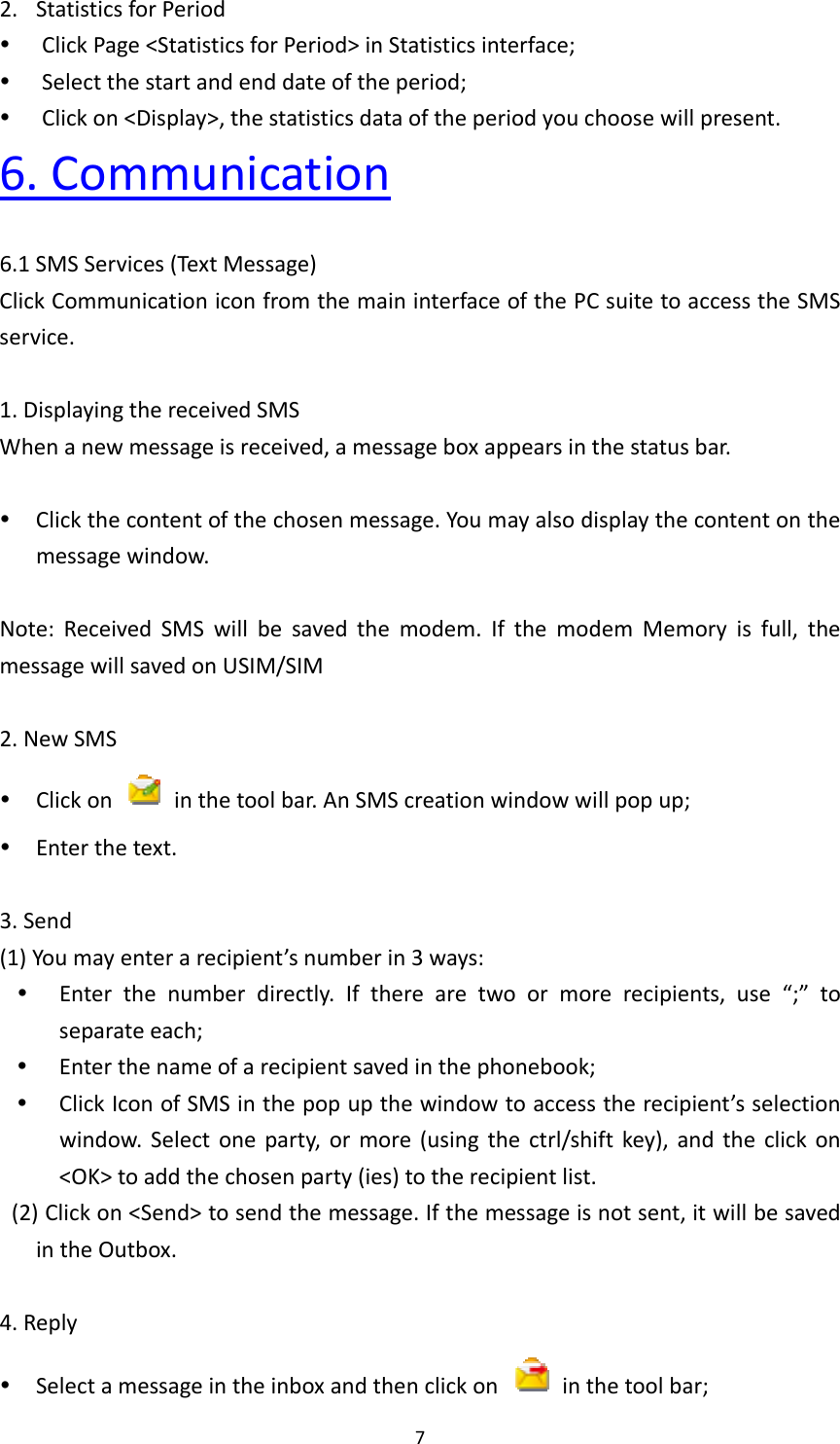 72. StatisticsforPeriod ClickPage&lt;StatisticsforPeriod&gt;inStatisticsinterface; Selectthestartandenddateoftheperiod; Clickon&lt;Display&gt;,thestatisticsdataoftheperiodyouchoosewillpresent.6.Communication6.1SMSServices(TextMessage)ClickCommunicationiconfromthemaininterfaceofthePCsuitetoaccesstheSMSservice.1.DisplayingthereceivedSMSWhenanewmessageisreceived,amessageboxappearsinthestatusbar. Clickthecontentofthechosenmessage.Youmayalsodisplaythecontentonthemessagewindow.Note:ReceivedSMSwillbesavedthemodem.IfthemodemMemoryisfull,themessagewillsavedonUSIM/SIM2.NewSMS Clickon  inthetoolbar.AnSMScreationwindowwillpopup; Enterthetext.3.Send(1)Youmayenterarecipient’snumberin3ways: Enterthenumberdirectly.Iftherearetwoormorerecipients,use“;”toseparateeach; Enterthenameofarecipientsavedinthephonebook; ClickIconofSMSinthepopupthewindowtoaccesstherecipient’sselectionwindow.Selectoneparty,ormore(usingthectrl/shiftkey),andtheclickon&lt;OK&gt;toaddthechosenparty(ies)totherecipientlist.(2)Clickon&lt;Send&gt;tosendthemessage.Ifthemessageisnotsent,itwillbesavedintheOutbox.4.Reply Selectamessageintheinboxandthenclickon  inthetoolbar;