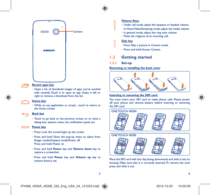 34CameraRecent apps keyOpen a list of thumbnail images of apps you&apos;ve worked • with recently. Touch it to open an app. Swipe it left or right to remove a thumbnail from the list.Home keyWhile on any application or screen,  touch to return to • the Home screen.Back keyTouch to go back to the previous screen, or to close a • dialog box, options menu, the notification panel, etc.Power keyPress: Lock the screen/Light up the screen• Press and hold: Show the pop-up menu to select from • Ringer mode/Airplane mode/Power offPress and hold: Power onPress and hold•   Power key and Volume down key to capture a screenshot.Press and hold •  Power key and Volume up key to restore factory set.Volume Keys Under call mode, adjust the earpiece or headset volume.• In Music/Video/Streaming mode, adjust the media volume.• In general mode, adjust the ring tone volume.• Mute the ringtone of an incoming call.• Side keyPress: Take a picture in Camera mode.• Press and hold: Access Camera.• Getting started1.2  Set-up1.2.1 Removing or installing the back coverInserting or removing the SIM card You must insert your SIM card to make phone calls. Please power off your phone and remove battery before inserting or removing the SIM card.ONE TOUCH 4030AONE TOUCH 4030EPlace the SIM card with the chip facing downwards and slide it into its housing. Make sure that it is correctly inserted. To remove the card, press and slide it out.IP4468_4030A_4030E_QG_Eng_USA_04_121225.indd   3-4IP4468_4030A_4030E_QG_Eng_USA_04_121225.indd   3-4 2012-12-25    10:55:092012-12-25    10:55:09