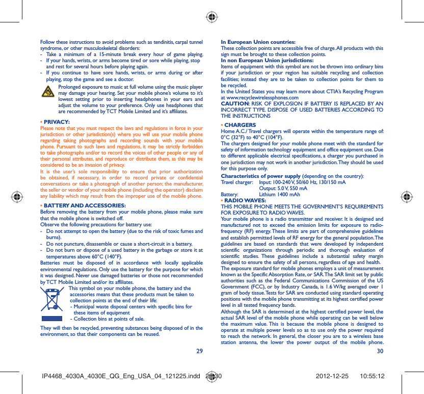 29 30Follow these instructions to avoid problems such as tendinitis, carpal tunnel syndrome, or other musculoskeletal disorders:-  Take a minimum of a 15-minute break every hour of game playing.-  If your hands, wrists, or arms become tired or sore while playing, stop and rest for several hours before playing again.-  If you continue to have sore hands, wrists, or arms during or after playing, stop the game and see a doctor. Prolonged exposure to music at full volume using the music player may damage your hearing. Set your mobile phone’s volume to it’s lowest setting prior to inserting headphones in your ears and adjust the volume to your preference. Only use headphones that are recommended by TCT Mobile Limited and it’s affiliates.• PRIVACY:Please note that you must respect the laws and regulations in force in your jurisdiction or other jurisdiction(s) where you will use your mobile phone regarding taking photographs and recording sounds with your mobile phone. Pursuant to such laws and regulations, it may be strictly forbidden to take photographs and/or to record the voices of other people or any of their personal attributes, and reproduce or distribute them, as this may be considered to be an invasion of privacy.  It is the user’s sole responsibility to ensure that prior authorization be obtained, if necessary, in order to record private or confidential conversations or take a photograph of another person; the manufacturer, the seller or vendor of your mobile phone (including the operator) disclaim any liability which may result from the improper use of the mobile phone.• BATTERY AND ACCESSORIES:Before removing the battery from your mobile phone, please make sure that the mobile phone is switched off. Observe the following precautions for battery use: -  Do not attempt to open the battery (due to the risk of toxic fumes and burns). -  Do not puncture, disassemble or cause a short-circuit in a battery, -  Do not burn or dispose of a used battery in the garbage or store it at temperatures above 60°C (140°F). Batteries must be disposed of in accordance with locally applicable environmental regulations. Only use the battery for the purpose for which it was designed. Never use damaged batteries or those not recommended by TCT Mobile Limited and/or its affiliates.  This symbol on your mobile phone, the battery and the accessories means that these products must be taken to collection points at the end of their life:-  Municipal waste disposal centers with specific bins for these items of equipment- Collection bins at points of sale.They will then be recycled, preventing substances being disposed of in the environment, so that their components can be reused.In European Union countries:These collection points are accessible free of charge. All products with this sign must be brought to these collection points.In non European Union jurisdictions:Items of equipment with this symbol are not be thrown into ordinary bins if your jurisdiction or your region has suitable recycling and collection facilities; instead they are to be taken to collection points for them to be recycled.In the United States you may learn more about CTIA’s Recycling Program at www.recyclewirelessphones.comCAUTION: RISK OF EXPLOSION IF BATTERY IS REPLACED BY AN INCORRECT TYPE. DISPOSE OF USED BATTERIES ACCORDING TO THE INSTRUCTIONS• CHARGERSHome A.C./ Travel chargers will operate within the temperature range of: 0°C (32°F) to 40°C (104°F).The chargers designed for your mobile phone meet with the standard for safety of information technology equipment and office equipment use. Due to different applicable electrical specifications, a charger you purchased in one jurisdiction may not work in another jurisdiction. They should be used for this purpose only.Characteristics of power supply (depending on the country):Travel charger:  Input: 100-240 V, 50/60 Hz, 130/150 mA  Output: 5.0 V, 550 mA Battery:  Lithium 1400 mAh• RADIO WAVES:THIS MOBILE PHONE MEETS THE GOVERNMENT’S REQUIREMENTS FOR EXPOSURE TO RADIO WAVES.Your mobile phone is a radio transmitter and receiver. It is designed and manufactured not to exceed the emission limits for exposure to radio-frequency (RF) energy. These limits are part of comprehensive guidelines and establish permitted levels of RF energy for the general population. The guidelines are based on standards that were developed by independent scientific organizations through periodic and thorough evaluation of scientific studies. These guidelines include a substantial safety margin designed to ensure the safety of all persons, regardless of age and health.The exposure standard for mobile phones employs a unit of measurement known as the Specific Absorption Rate, or SAR. The SAR limit set by public authorities such as the Federal Communications Commission of the US Government (FCC), or by Industry Canada, is 1.6 W/kg averaged over 1 gram of body tissue. Tests for SAR are conducted using standard operating positions with the mobile phone transmitting at its highest certified power level in all tested frequency bands.Although the SAR is determined at the highest certified power level, the actual SAR level of the mobile phone while operating can be well below the maximum value. This is because the mobile phone is designed to operate at multiple power levels so as to use only the power required to reach the network. In general, the closer you are to a wireless base station antenna, the lower the power output of the mobile phone. IP4468_4030A_4030E_QG_Eng_USA_04_121225.indd   29-30IP4468_4030A_4030E_QG_Eng_USA_04_121225.indd   29-30 2012-12-25    10:55:122012-12-25    10:55:12