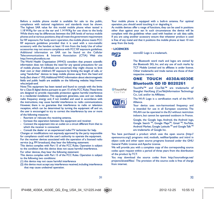 31 32Before a mobile phone model is available for sale to the public, compliance with national regulations and standards must be shown.The highest SAR value for this model mobile phone when tested is 1.18 W/Kg for use at the ear and 1.14 W/Kg for use close to the body. While there may be differences between the SAR levels of various mobile phones and at various positions, they all meet the government requirement for RF exposure. For body-worn operation, the mobile phone meets FCC RF exposure guidelines provided that it is used with a non-metallic accessory with the handset at least 10 mm from the body. Use of other accessories may not ensure compliance with FCC RF exposure guidelines.Additional information on SAR can be found on the Cellular Telecommunications &amp; Internet Association (CTIA) Web site: http://www.phonefacts.netThe World Health Organization (WHO) considers that present scientific information does not indicate the need for any special precautions for use of mobile phones. If individuals are concerned, they might choose to limit their own or their children’s RF exposure by limiting the length of calls, or using “hands-free” devices to keep mobile phones away from the head and body. (fact sheet n°193). Additional WHO information about electromagnetic fields and public health are available on the following website: http://www.who.int/peh-emf. Note: This equipment has been tested and found to comply with the limits for a Class B digital device pursuant to part 15 of the FCC Rules. These limits are designed to provide reasonable protection against harmful interference in a residential installation. This equipment generates, uses and can radiate radio frequency energy and, if not installed and used in accordance with the instructions, may cause harmful interference to radio communications. However, there is no guarantee that interference to radio or television reception, which can be determined by turning the equipment off and on, the user is encouraged to try to correct the interference by one or more of the following measures:-  Reorient or relocate the receiving antenna.-  Increase the separation between the equipment and receiver.-  Connect the equipment into an outlet on a circuit different from that to which the receiver is connected.-  Consult the dealer or an experienced radio/ TV technician for help.Changes or modifications not expressly approved by the party responsible for compliance could void the user’s authority to operate the equipment.For the receiver devices associated with the operation of a licensed radio service (e.g. FM broadcast), they bear the following statement:This device complies with Part 15 of the FCC Rules. Operation is subject to the condition that this device does not cause harmful interference.For other devices, they bear the following statement:This device complies with Part 15 of the FCC Rules. Operation is subject to the following two conditions:(1) this device may not cause harmful interference(2)  this device must accept any interference received, including interference that may cause undesired operation.Your mobile phone is equipped with a built-in antenna. For optimal operation, you should avoid touching it or degrading it.As mobile devices offer a range of functions, they can be used in positions other than against your ear. In such circumstances the device will be compliant with the guidelines when used with headset or usb data cable. If you are using another accessory ensure that whatever product is used is free of any metal and that it positions the mobile phone at least 10 mm away from the body.LICENCES • microSD Logo is a trademark. The Bluetooth word mark and logos are owned by the Bluetooth SIG, Inc. and any use of such marks by TCT Mobile Limited and its affiliates is under license. Other trademarks and trade names are those of their respective owners.  ONE TOUCH 4030A/4030E Bluetooth QD ID B020261TouchPal™ and CooTek™ are trademarks of Shanghai HanXiang (CooTek)Information Technology Co., Ltd. and/or its Affiliates. The Wi-Fi Logo is a certification mark of the Wi-Fi Alliance.Your device uses non-harmonised frequency and is intended for use in all European countries. The WLAN can be operated in the EU without restriction indoors, but cannot be operated outdoors in France.Google, the Google logo, Android, the Android logo, Google Search TM, Google MapsTM, Gmail TM, YouTube, Android Market, Google Latitude TM and Google Talk TM are trademarks of Google Inc.You have purchased a product which uses the open source (http://opensource.org/) programs mtd, msdosfs, netfilter/iptables and initrd in object code and other open source programs licensed under the GNU General Public License and Apache License. We will provide you with a complete copy of the corresponding source codes upon request within a period of three years from the distribution of the product by TCT. You may download the source codes from http://sourceforge.net/projects/alcatel/files/.  The provision of the source code is free of charge from internet. IP4468_4030A_4030E_QG_Eng_USA_04_121225.indd   31-32IP4468_4030A_4030E_QG_Eng_USA_04_121225.indd   31-32 2012-12-25    10:55:122012-12-25    10:55:12