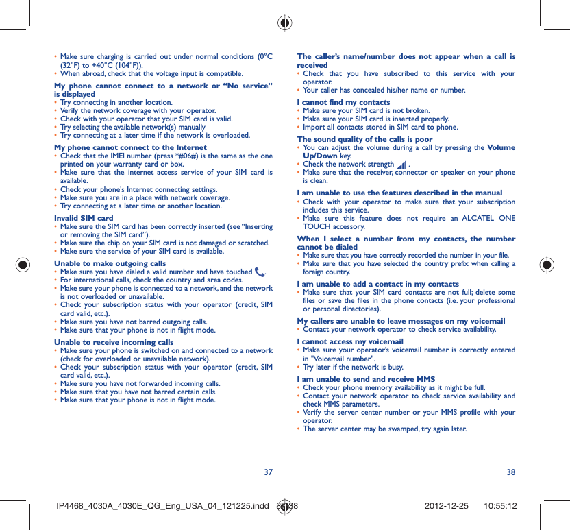 37 38Make sure charging is carried out under normal conditions (0°C • (32°F) to +40°C (104°F)).When abroad, check that the voltage input is compatible.• My phone cannot connect to a network or “No service” is displayedTry connecting in another location.• Verify the network coverage with your operator.• Check with your operator that your SIM card is valid.• Try selecting the available network(s) manually • Try connecting at a later time if the network is overloaded.• My phone cannot connect to the InternetCheck that the IMEI number (press *#06#) is the same as the one • printed on your warranty card or box.Make sure that the internet access service of your SIM card is • available.Check your phone&apos;s Internet connecting settings.• Make sure you are in a place with network coverage.• Try connecting at a later time or another location.• Invalid SIM cardMake sure the SIM card has been correctly inserted (see “Inserting • or removing the SIM card”).Make sure the chip on your SIM card is not damaged or scratched.• Make sure the service of your SIM card is available.• Unable to make outgoing callsMake sure you have dialed a valid number and have touched •  .For international calls, check the country and area codes.• Make sure your phone is connected to a network, and the network • is not overloaded or unavailable.Check your subscription status with your operator (credit, SIM • card valid, etc.).Make sure you have not barred outgoing calls.• Make sure that your phone is not in flight mode.• Unable to receive incoming callsMake sure your phone is switched on and connected to a network • (check for overloaded or unavailable network).Check your subscription status with your operator (credit, SIM • card valid, etc.).Make sure you have not forwarded incoming calls.• Make sure that you have not barred certain calls.• Make sure that your phone is not in flight mode.• The caller’s name/number does not appear when a call is receivedCheck that you have subscribed to this service with your • operator.Your caller has concealed his/her name or number.• I cannot find my contactsMake sure your SIM card is not broken.• Make sure your SIM card is inserted properly.• Import all contacts stored in SIM card to phone.• The sound quality of the calls is poorYou can adjust the volume during a call by pressing the •  Volume Up/Down key.Check the network strength •   .Make sure that the receiver, connector or speaker on your phone • is clean.I am unable to use the features described in the manualCheck with your operator to make sure that your subscription • includes this service.Make sure this feature does not require an ALCATEL ONE • TOUCH accessory.When I select a number from my contacts, the number cannot be dialedMake sure that you have correctly recorded the number in your file.• Make sure that you have selected the country prefix when calling a • foreign country.I am unable to add a contact in my contactsMake sure that your SIM card contacts are not full; delete some • files or save the files in the phone contacts (i.e. your professional or personal directories).My callers are unable to leave messages on my voicemailContact your network operator to check service availability.• I cannot access my voicemailMake sure your operator’s voicemail number is correctly entered • in &quot;Voicemail number&quot;.Try later if the network is busy.• I am unable to send and receive MMSCheck your phone memory availability as it might be full.• Contact your network operator to check service availability and • check MMS parameters.Verify the server center number or your MMS profile with your • operator.The server center may be swamped, try again later.• IP4468_4030A_4030E_QG_Eng_USA_04_121225.indd   37-38IP4468_4030A_4030E_QG_Eng_USA_04_121225.indd   37-38 2012-12-25    10:55:122012-12-25    10:55:12
