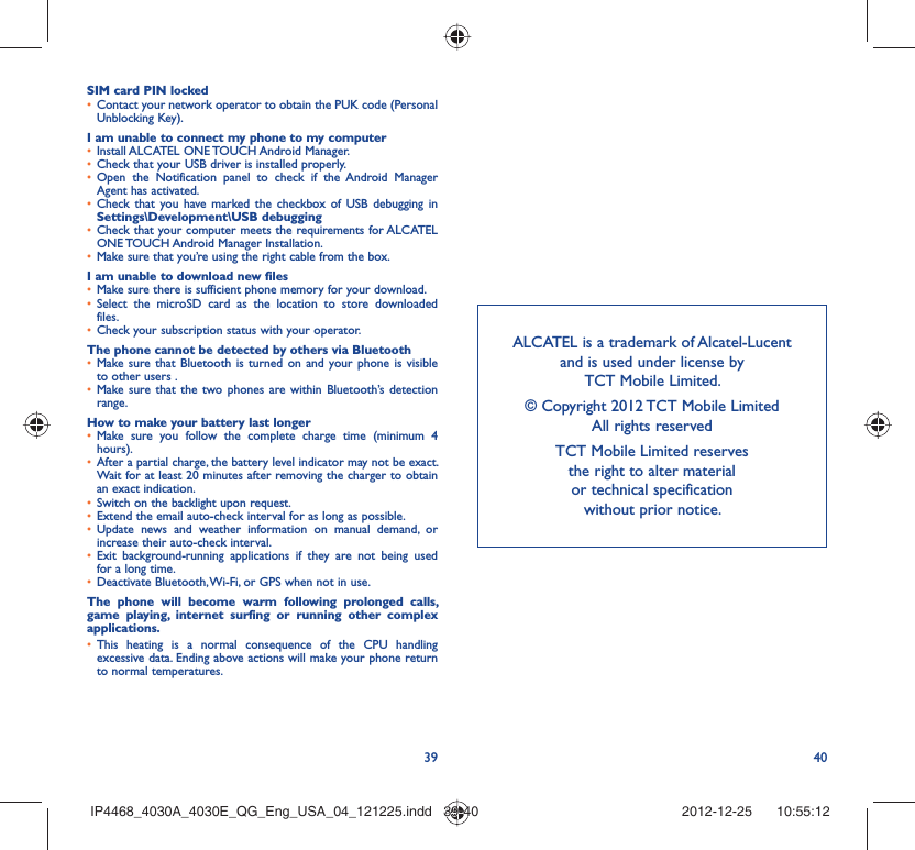 39 40SIM card PIN lockedContact your network operator to obtain the PUK code (Personal • Unblocking Key).I am unable to connect my phone to my computerInstall ALCATEL ONE TOUCH Android Manager.• Check that your USB driver is installed properly.• Open the Notification panel to check if the Android Manager • Agent has activated.Check that you have marked the checkbox of USB debugging in • Settings\Development\USB debuggingCheck that your computer meets the requirements for ALCATEL • ONE TOUCH Android Manager Installation.Make sure that you’re using the right cable from the box.• I am unable to download new filesMake sure there is sufficient phone memory for your download.• Select the microSD card as the location to store downloaded • files.Check your subscription status with your operator.• The phone cannot be detected by others via BluetoothMake sure that Bluetooth is turned on and your phone is visible • to other users .Make sure that the two phones are within Bluetooth’s detection • range.How to make your battery last longerMake sure you follow the complete charge time (minimum 4 • hours).After a partial charge, the battery level indicator may not be exact. • Wait for at least 20 minutes after removing the charger to obtain an exact indication.Switch on the backlight upon request.• Extend the email auto-check interval for as long as possible.• Update news and weather information on manual demand, or • increase their auto-check interval.Exit background-running applications if they are not being used • for a long time.Deactivate Bluetooth, Wi-Fi, or GPS when not in use.• The phone will become warm following prolonged calls, game playing, internet surfing or running other complex applications. This heating is a normal consequence of the CPU handling • excessive data. Ending above actions will make your phone return to normal temperatures.ALCATEL is a trademark of Alcatel-Lucentand is used under license by TCT Mobile Limited.© Copyright 2012 TCT Mobile LimitedAll rights reservedTCT Mobile Limited reserves the right to alter material or technical specification without prior notice.IP4468_4030A_4030E_QG_Eng_USA_04_121225.indd   39-40IP4468_4030A_4030E_QG_Eng_USA_04_121225.indd   39-40 2012-12-25    10:55:122012-12-25    10:55:12