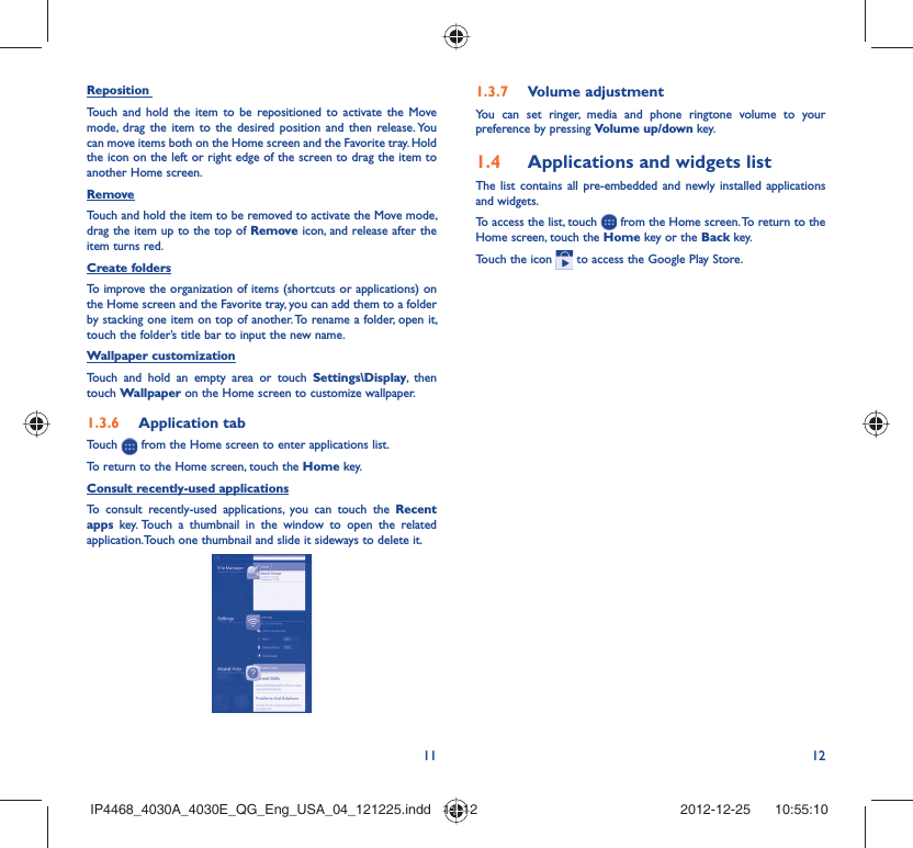 11 12Reposition Touch and hold the item to be repositioned to activate the Move mode, drag the item to the desired position and then release. You can move items both on the Home screen and the Favorite tray. Hold the icon on the left or right edge of the screen to drag the item to another Home screen.RemoveTouch and hold the item to be removed to activate the Move mode, drag the item up to the top of Remove icon, and release after the item turns red.Create foldersTo improve the organization of items (shortcuts or applications) on the Home screen and the Favorite tray, you can add them to a folder by stacking one item on top of another. To rename a folder, open it, touch the folder’s title bar to input the new name.Wallpaper customizationTouch and hold an empty area or touch Settings\Display, then touch Wallpaper on the Home screen to customize wallpaper.Application tab1.3.6 Touch   from the Home screen to enter applications list. To return to the Home screen, touch the Home key.Consult recently-used applicationsTo consult recently-used applications, you can touch the Recent apps key. Touch a thumbnail in the window to open the related application.Touch one thumbnail and slide it sideways to delete it.Volume adjustment1.3.7 You can set ringer, media and phone ringtone volume to your preference by pressing Volume up/down key.Applications and widgets list1.4 The list contains all pre-embedded and newly installed applications and widgets.To access the list, touch   from the Home screen. To return to the Home screen, touch the Home key or the Back key.Touch the icon   to access the Google Play Store.  IP4468_4030A_4030E_QG_Eng_USA_04_121225.indd   11-12IP4468_4030A_4030E_QG_Eng_USA_04_121225.indd   11-12 2012-12-25    10:55:102012-12-25    10:55:10