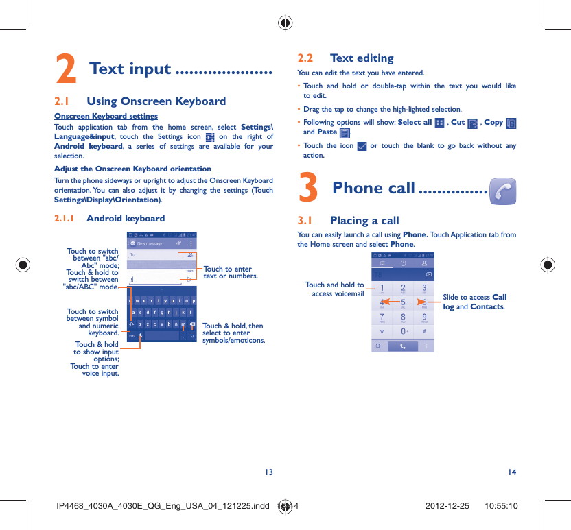 13 14Text input2   .....................Using Onscreen Keyboard2.1 Onscreen Keyboard settingsTouch application tab from the home screen, select Settings\Language&amp;input, touch the Settings icon   on the right of Android keyboard, a series of settings are available for your selection. Adjust the Onscreen Keyboard orientationTurn the phone sideways or upright to adjust the Onscreen Keyboard orientation. You can also adjust it by changing the settings (Touch  Settings\Display\Orientation).Android keyboard2.1.1 Touch to switch between symbol and numeric keyboard. Touch &amp; hold, then select to enter symbols/emoticons.Touch to enter text or numbers.Touch &amp; hold to show input options; Touch to enter voice input.Touch to switch  between &quot;abc/Abc&quot; mode; Touch &amp; hold to switch between &quot;abc/ABC&quot; mode.Text editing2.2 You can edit the text you have entered.Touch and hold or double-tap within the text you would like • to edit.Drag the tap to change the high-lighted selection.• Following options will show: •  Select all  , Cut   , Copy    and Paste  .Touch the icon •   or touch the blank to go back without any action.Phone call3   ...............Placing a call3.1 You can easily launch a call using Phone. Touch Application tab from the Home screen and select Phone. Touch and hold to access voicemail Slide to access Call log and Contacts.IP4468_4030A_4030E_QG_Eng_USA_04_121225.indd   13-14IP4468_4030A_4030E_QG_Eng_USA_04_121225.indd   13-14 2012-12-25    10:55:102012-12-25    10:55:10