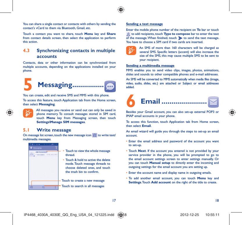 17 18You can share a single contact or contacts with others by sending the contact&apos;s vCard to them via Bluetooth, Gmail, etc.Touch a contact you want to share, touch Menu key and Share from contact details screen, then select the application to perform this action. Synchronizing contacts in multiple 4.3 accountsContacts, data or other information can be synchronized from multiple accounts, depending on the applications installed on your phone.Messaging5   ................You can create, edit and receive SMS and MMS with this phone.To access this feature, touch Application tab from the Home screen, then select Messaging.All messages you receive or send out can only be saved in phone memory. To consult messages stored in SIM card, touch  Menu key from Messaging screen, then touch Settings\Manage SIM messages.Write message5.1 On message list screen, touch the new message icon   to write text/multimedia messages.Touch to create a new messageTouch to search in all messagesTouch to view the whole message • thread.Touch &amp; hold to active the delete • mode. Touch message threads to choose deleted ones, and touch the trash bin to confirm.Sending a text messageEnter the mobile phone number of the recipient on To  bar or touch  to add recipients, touch Type to compose bar to enter the text of the message. When finished, touch   to send the text message. You have to choose a SIM card if two cards are inserted.An SMS of more than 160 characters will be charged as several SMS. Specific letters (accent) will also increase the size of the SMS, this may cause multiple SMS to be sent to your recipient.Sending a multimedia messageMMS enables you to send video clips, images, photos, animations, slides and sounds to other compatible phones and e-mail addresses. An SMS will be converted to MMS automatically when media files (image, video, audio, slides, etc.) are attached or Subject or email addresses added. Email6   .......................Besides your Gmail account, you can also set-up external POP3 or IMAP email accounts in your phone.To access this function, touch Application tab from Home screen, then select Email.An email wizard will guide you through the steps to set-up an email account.Enter the email address and password of the account you want • to set-up.Touch •  Next. If the account you entered is not provided by your service provider in the phone, you will be prompted to go to the email account settings screen to enter settings manually. Or you can touch Manual setup to directly enter the incoming and outgoing settings for the email account you are setting up.Enter the account name and display name in outgoing emails.• To add another email account, you can touch •  Menu key and Settings. Touch  Add account on the right of the title to create.IP4468_4030A_4030E_QG_Eng_USA_04_121225.indd   17-18IP4468_4030A_4030E_QG_Eng_USA_04_121225.indd   17-18 2012-12-25    10:55:112012-12-25    10:55:11
