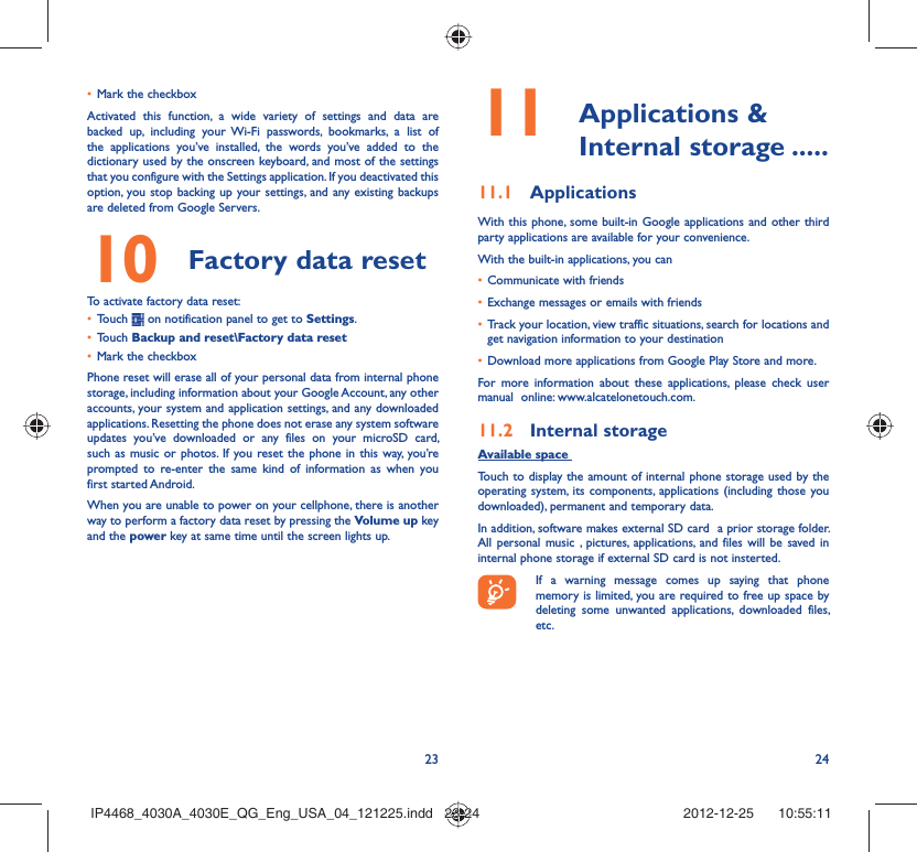 23 24Mark the checkbox• Activated this function, a wide variety of settings and data are backed up, including your Wi-Fi passwords, bookmarks, a list of the applications you’ve installed, the words you’ve added to the dictionary used by the onscreen keyboard, and most of the settings that you configure with the Settings application. If you deactivated this option, you stop backing up your settings, and any existing backups are deleted from Google Servers.Factory data reset 10   To activate factory data reset:Touch •   on notification panel to get to Settings.Touch •  Backup and reset\Factory data resetMark the checkbox• Phone reset will erase all of your personal data from internal phone storage, including information about your Google Account, any other accounts, your system and application settings, and any downloaded applications. Resetting the phone does not erase any system software updates you’ve downloaded or any files on your microSD card, such as music or photos. If you reset the phone in this way, you’re prompted to re-enter the same kind of information as when you first started Android.When you are unable to power on your cellphone, there is another way to perform a factory data reset by pressing the Volume up key and the power key at same time until the screen lights up. Applications &amp; 11  Internal storage .....Applications11.1 With this phone, some built-in Google applications and other third party applications are available for your convenience.With the built-in applications, you canCommunicate with friends• Exchange messages or emails with friends• Track your location, view traffic situations, search for locations and • get navigation information to your destinationDownload more applications from Google Play Store and more.• For more information about these applications, please check user manual  online: www.alcatelonetouch.com.Internal storage11.2 Available space Touch to display the amount of internal phone storage used by the operating system, its components, applications (including those you downloaded), permanent and temporary data. In addition, software makes external SD card  a prior storage folder. All personal music , pictures, applications, and files will be saved in internal phone storage if external SD card is not insterted.If a warning message comes up saying that phone memory is limited, you are required to free up space by deleting some unwanted applications, downloaded files, etc.IP4468_4030A_4030E_QG_Eng_USA_04_121225.indd   23-24IP4468_4030A_4030E_QG_Eng_USA_04_121225.indd   23-24 2012-12-25    10:55:112012-12-25    10:55:11