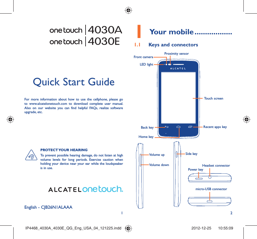 12English - CJB26N1ALAAAQuick Start GuideFor more information about how to use the cellphone, please go to www.alcatelonetouch.com to download complete user manual. Also on our website you can find helpful FAQs, realize software upgrade, etc.Your mobile1   ..................Keys and connectors1.1 Proximity sensorTouch screenLED lightFront cameraBack keyHome keyRecent apps keyHeadset connectorPower keymicro-USB connectorVolume up Side keyVolume down4030A4030EPROTECT YOUR  HEARING To prevent possible hearing damage, do not listen at high volume levels for long periods. Exercise caution when holding your device near your ear while the loudspeaker is in use.IP4468_4030A_4030E_QG_Eng_USA_04_121225.indd   1-2IP4468_4030A_4030E_QG_Eng_USA_04_121225.indd   1-2 2012-12-25    10:55:092012-12-25    10:55:09