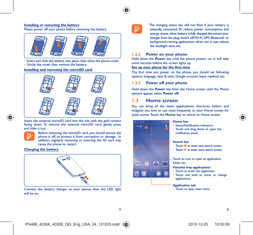 56Installing or removing the batteryPlease power off your phone before removing the battery.Insert and click the battery into place, then close the phone cover.• Unclip the cover, then remove the battery.• Installing and removing the microSD cardInsert the external microSD card into the slot with the gold contact facing down. To remove the external microSD card, gently press and slide it out.Before removing the microSD card, you should ensure the phone is off, to protect it from corruption or damage.  In addition, regularly removing or inserting the SD card may cause the phone to restart. Charging the batteryConnect the battery charger to your phone, then the LED light will be on.   The charging status bar will not float if your battery is extendly consumed. To reduce power consumption and energy waste, when battery is fully charged, disconnect your charger from the plug; switch off Wi-Fi, GPS, Bluetooth or background-running applications when not in use; reduce the backlight time, etc.Power on your phone1.2.2 Hold down the Power key until the phone powers on. It will take some seconds before the screen lights up.Set up your phone for the first timeThe first time you power on the phone, you should set following options: language, date &amp; time, Google account, Input method, etc.Power off your phone1.2.3 Hold down the Power key from the Home screen until the Phone options appear, select Power off.Home screen1.3 You can bring all the items (applications, shortcuts, folders and widgets) you love or use most frequently to your Home screen for quick access. Touch the Home key to switch to Home screen.Status barStatus/Notification indicators • Touch and drag down to open the • notification panel.Application tabTouch to open main menu.• Search barTouch •  n to enter text search screen. Touch •  o to enter voice search screen.Touch an icon to open an application, folder, etc.Favorite tray applicationsTouch to enter the application.• Touch and hold to move or change • applications.IP4468_4030A_4030E_QG_Eng_USA_04_121225.indd   5-6IP4468_4030A_4030E_QG_Eng_USA_04_121225.indd   5-6 2012-12-25    10:55:092012-12-25    10:55:09