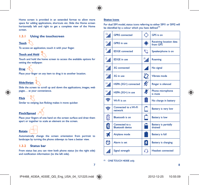 78Home screen is provided in an extended format to allow more space for adding applications, shortcuts etc. Slide the Home screen horizontally left and right to get a complete view of the Home screen. Using the touchscreen1.3.1 Touch  To access an application, touch it with your finger.Touch and Hold  Touch and hold the home screen to access the available options for setting the wallpaper.Drag  Place your finger on any item to drag it to another location.Slide/Swipe  Slide the screen to scroll up and down the applications, images, web pages… at your convenience.Flick  Similar to swiping, but flicking makes it move quicker.Pinch/Spread  Place your fingers of one hand on the screen surface and draw them apart or together to scale an element on the screen.Rotate  Automatically change the screen orientation from portrait to landscape by turning the phone sideways to have a better view.Status bar1.3.2 From status bar, you can view both phone status (to the right side) and notification information (to the left side). Status icons For dual SIM model, status icons referring to either SIM1 or SIM2 will be identified by a colour which you have defined (1).GPRS connected GPS is onGPRS in use Receiving location data from GPSEDGE connected Speakerphone is onEDGE in use Roaming3G connected No signal3G in use Vibrate modeHSPA (3G+) connected Ringer is silencedHSPA (3G+) in use Phone microphone is muteWi-Fi is on No charge in batteryConnected to a Wi-Fi network Battery is very lowBluetooth is on Battery is lowConnected to a Bluetooth deviceBattery is partially drainedAirplane mode Battery is fullAlarm is set Battery is chargingSignal strength Headset connected(1)  ONE TOUCH 4030E only.IP4468_4030A_4030E_QG_Eng_USA_04_121225.indd   7-8IP4468_4030A_4030E_QG_Eng_USA_04_121225.indd   7-8 2012-12-25    10:55:092012-12-25    10:55:09