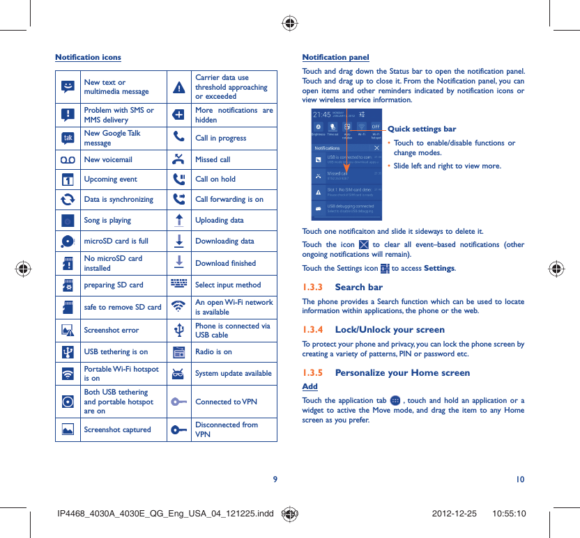 910Notification iconsNew text or multimedia messageCarrier data use threshold approaching or exceededProblem with SMS or MMS deliveryMore notifications are hiddenNew Google Talk message Call in progress New voicemail Missed callUpcoming event Call on holdData is synchronizing Call forwarding is onSong is playing  Uploading datamicroSD card is full Downloading dataNo microSD card installed Download finishedpreparing SD card Select input methodsafe to remove SD card An open Wi-Fi network is availableScreenshot error Phone is connected via USB cableUSB tethering is on Radio is onPortable Wi-Fi  hotspot is on System update availableBoth USB tethering and portable hotspot are onConnected to VPNScreenshot captured Disconnected from VPNNotification panelTouch and drag down the Status bar to open the notification panel. Touch and drag up to close it. From the Notification panel, you can open items and other reminders indicated by notification icons or view wireless service information. Quick settings barTouch to enable/disable functions or • change modes.Slide left and right to view more.• Touch one notificaiton and slide it sideways to delete it.Touch the icon   to clear all event–based notifications (other ongoing notifications will remain).Touch the Settings icon   to access Settings.Search bar1.3.3 The phone provides a Search function which can be used to locate information within applications, the phone or the web. Lock/Unlock your screen1.3.4 To protect your phone and privacy, you can lock the phone screen by creating a variety of patterns, PIN or password etc.Personalize your Home screen1.3.5 AddTouch the application tab   , touch and hold an application or a widget to active the Move mode, and drag the item to any Home screen as you prefer.IP4468_4030A_4030E_QG_Eng_USA_04_121225.indd   9-10IP4468_4030A_4030E_QG_Eng_USA_04_121225.indd   9-10 2012-12-25    10:55:102012-12-25    10:55:10