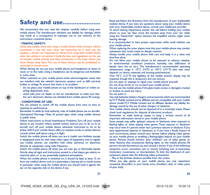 27 28Safety and use ......................We recommend that you read this chapter carefully before using your mobile phone. The manufacturer disclaims any liability for damage, which may result as a consequence of improper use or use contrary to the instructions contained herein.• TRAFFIC  SAFETY:Given that studies show that using a mobile phone while driving a vehicle constitutes a real risk, even when the hands-free kit is used (car kit, headset...), drivers are requested to refrain from using their mobile phone when the vehicle is not parked. Check the laws and regulations on the use of wireless mobile phones and their accessories in the areas where you drive. Always obey them. The use of these devices may be prohibited or restricted in certain areas.When driving, do not use your mobile phone and headphone to listen to music or to the radio. Using a headphone can be dangerous and forbidden in some areas.When switched on, your mobile phone emits electromagnetic waves that can interfere with the vehicle’s electronic systems such as ABS anti-lock brakes or airbags. To ensure that there is no problem:-  do not place your mobile phone on top of the dashboard or within an airbag deployment area,-  check with your car dealer or the car manufacturer to make sure that the car’s electronic devices are shielded from mobile phone RF energy.• CONDITIONS OF USE:You are advised to switch off the mobile phone from time to time to optimize its performance.Remember to abide by local authority rules of mobile phone use on aircrafts.Operational Warnings: Obey all posted signs when using mobile devices in public areas. Follow Instructions to Avoid Interference Problems: Turn off your mobile device in any location where posted notices instruct you to do so. In an aircraft, turn off your mobile device whenever instructed to do so by airline staff. If your mobile device offers an airplane mode or similar feature, consult airline staff about using it in flight.Switch the mobile phone off when you are in health care facilities, except in designated areas. As with many other types of equipment now in regular use, mobile phones can interfere with other electrical or electronic devices, or equipment using radio frequency.Switch the mobile phone off when you are near gas or flammable liquids. Strictly obey all signs and instructions posted in a fuel depot, gas station, or chemical plant, or in any potentially explosive atmosphere.When the mobile phone is switched on, it should be kept at least 15 cm from any medical device such as a pacemaker, a hearing aid or insulin pump. In particular when using the mobile phone you should hold it against the ear on the opposite side to the device, if any. Read and follow the directions from the manufacturer of your implantable medical device. If you have any questions about using your mobile device with your implantable medical device, consult your healthcare provider.To avoid hearing impairment, answer the call before holding your mobile phone to your ear. Also move the handset away from your ear while using the “hands-free” option because the amplified volume might cause hearing damage.It is recommended to have proper supervision while small children use your mobile phone.When replacing the cover please note that your mobile phone may contain substances that could create an allergic reaction.Always handle your mobile phone with care and keep it in a clean and dust-free place.Do not allow your mobile phone to be exposed to adverse weather or environmental conditions (moisture, humidity, rain, infiltration of liquids, dust, sea air, etc.). The manufacturer’s recommended operating temperature range is -10°C (14°F) to +55°C (131°F) (the max value depends on device, materials and housing paint/texture).Over 55°C (131°F) the legibility of the mobile phone’s display may be impaired, though this is temporary and not serious. Do not open or attempt to repair your mobile phone yourself.Do not drop, throw or try to bend your mobile phone.Do not use the mobile phone if the glass made screen, is damaged, cracked or broken to avoid any injury.Do not paint it.Use only batteries, battery chargers, and accessories which are recommended by TCT Mobile Limited and its affiliates and are compatible with your mobile phone model.TCT Mobile Limited and its affiliates disclaim any liability for damage caused by the use of other chargers or batteries.Your mobile phone should not be disposed of in a municipal waste. Please check local regulations for disposal of electronic products.Remember to make back-up copies or keep a written record of all important information stored in your mobile phone.Some people may suffer epileptic seizures or blackouts when exposed to flashing lights, or when playing video games. These seizures or blackouts may occur even if a person never had a previous seizure or blackout. If you have experienced seizures or blackouts, or if you have a family history of such occurrences, please consult your doctor before playing video games on your mobile phone or enabling a flashing-lights feature on your mobile phone. Parents should monitor their children’s use of video games or other features that incorporate flashing lights on the mobile phones. All persons should discontinue use and consult a doctor if any of the following symptoms occur: convulsion, eye or muscle twitching, loss of awareness, involuntary movements, or disorientation. To limit the likelihood of such symptoms, please take the following safety precautions:-  Play at the farthest distance possible from the screen.When you play games on your mobile phone, you may experience occasional discomfort in your hands, arms, shoulders, neck, or other parts of your body. IP4468_4030A_4030E_QG_Eng_USA_04_121225.indd   27-28IP4468_4030A_4030E_QG_Eng_USA_04_121225.indd   27-28 2012-12-25    10:55:122012-12-25    10:55:12