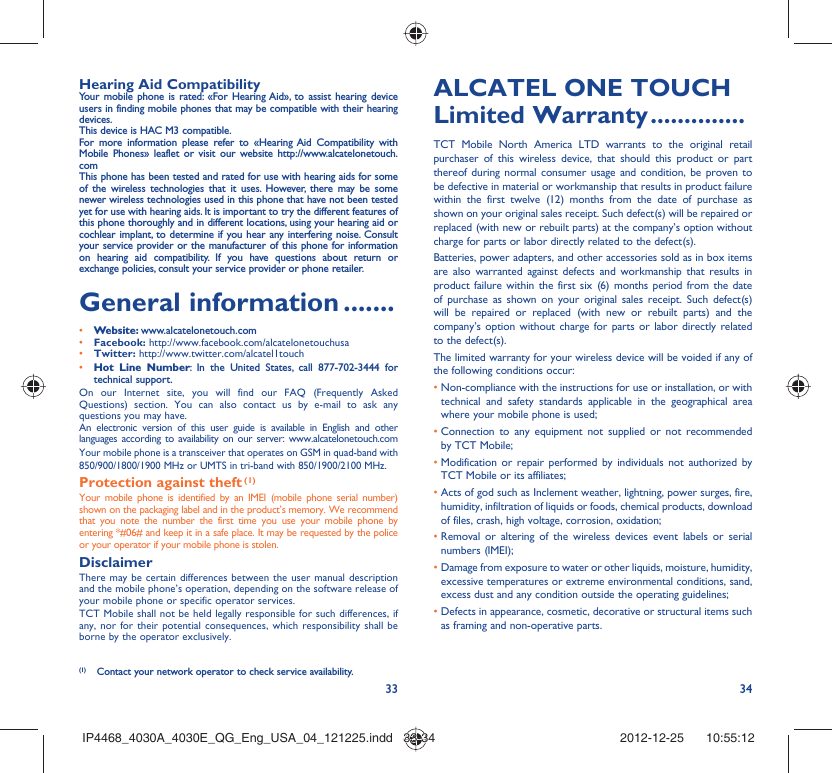 33 34Hearing Aid CompatibilityYour mobile phone is rated: «For Hearing Aid», to assist hearing device users in finding mobile phones that may be compatible with their hearing devices.This device is HAC M3 compatible.For more information please refer to «Hearing Aid Compatibility with Mobile Phones» leaflet or visit our website http://www.alcatelonetouch.comThis phone has been tested and rated for use with hearing aids for some of the wireless technologies that it uses. However, there may be some newer wireless technologies used in this phone that have not been tested yet for use with hearing aids. It is important to try the different features of this phone thoroughly and in different locations, using your hearing aid or cochlear implant, to determine if you hear any interfering noise. Consult your service provider or the manufacturer of this phone for information on hearing aid compatibility. If you have questions about return or exchange policies, consult your service provider or phone retailer. General information .......• Website: www.alcatelonetouch.com• Facebook: http://www.facebook.com/alcatelonetouchusa• Twitter: http://www.twitter.com/alcatel1touch• Hot Line Number: In the United States, call 877-702-3444 for technical support.On our Internet site, you will find our FAQ (Frequently Asked Questions) section. You can also contact us by e-mail to ask any questions you may have. An electronic version of this user guide is available in English and other languages according to availability on our server: www.alcatelonetouch.comYour mobile phone is a transceiver that operates on GSM in quad-band with 850/900/1800/1900 MHz or UMTS in tri-band with 850/1900/2100 MHz.Protection against theft (1)Your mobile phone is identified by an IMEI (mobile phone serial number) shown on the packaging label and in the product’s memory. We recommend that you note the number the first time you use your mobile phone by entering *#06# and keep it in a safe place. It may be requested by the police or your operator if your mobile phone is stolen. DisclaimerThere may be certain differences between the user manual description and the mobile phone’s operation, depending on the software release of your mobile phone or specific operator services.TCT Mobile shall not be held legally responsible for such differences, if any, nor for their potential consequences, which responsibility shall be borne by the operator exclusively.(1)  Contact your network operator to check service availability.ALCATEL ONE TOUCH Limited Warranty ..............TCT Mobile North America LTD warrants to the original retail purchaser of this wireless device, that should this product or part thereof during normal consumer usage and condition, be proven to be defective in material or workmanship that results in product failure within the first twelve (12) months from the date of purchase as shown on your original sales receipt. Such defect(s) will be repaired or  replaced (with new or rebuilt parts) at the company’s option without charge for parts or labor directly related to the defect(s).Batteries, power adapters, and other accessories sold as in box items are also warranted against defects and workmanship that results in product failure within the first six (6) months period from the date of purchase as shown on your original sales receipt. Such defect(s) will be repaired or replaced (with new or rebuilt parts) and the company’s option without charge for parts or labor directly related to the defect(s).The limited warranty for your wireless device will be voided if any of the following conditions occur:•  Non-compliance with the instructions for use or installation, or with technical and safety standards applicable in the geographical area where your mobile phone is used;•  Connection to any equipment not supplied or not recommended by TCT Mobile;•  Modification or repair performed by individuals not authorized by TCT Mobile or its affiliates;•  Acts of god such as Inclement weather, lightning, power surges, fire, humidity, infiltration of liquids or foods, chemical products, download of files, crash, high voltage, corrosion, oxidation;•  Removal or altering of the wireless devices event labels or serial numbers (IMEI);•  Damage from exposure to water or other liquids, moisture, humidity, excessive temperatures or extreme environmental conditions, sand, excess dust and any condition outside the operating guidelines;•  Defects in appearance, cosmetic, decorative or structural items such as framing and non-operative parts.IP4468_4030A_4030E_QG_Eng_USA_04_121225.indd   33-34IP4468_4030A_4030E_QG_Eng_USA_04_121225.indd   33-34 2012-12-25    10:55:122012-12-25    10:55:12