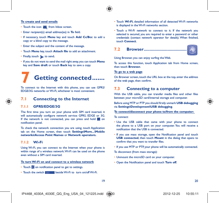 19 20To create and send emailsTouch the icon •   from Inbox screen.Enter recipient(s) email address(es) in •  To  field.If necessary, touch •  Menu key and touch Add Cc/Bcc to add a copy or a blind copy to the message.Enter the subject and the content of the message.• Touch •  Menu key, touch Attach file to add an attachment.Finally, touch •   to send.If you do not want to send the mail right away, you can touch •  Menu key and Save draft or touch Back key to save a copy. Getting connected7   .......To connect to the Internet with this phone, you can use GPRS/EDGE/3G networks or Wi-Fi, whichever is most convenient.Connecting to the Internet7.1 GPRS/EDGE/3G7.1.1 The first time you turn on your phone with SIM card inserted, it will automatically configure network service: GPRS, EDGE or 3G. If the network is not connected, you can press and hold   on notification panel.To check the network connection you are using, touch Application tab on the Home screen, then touch Settings\More...\Mobile networks\Access Point Names or Network operators.Wi-Fi7.1.2 Using Wi-Fi, you can connect to the Internet when your phone is within range of a wireless network. Wi-Fi can be used on the phone even without a SIM card inserted.To turn Wi-Fi on and connect to a wireless networkTouch •   on notification panel to get to settings.Touch the switch •   beside Wi-Fi to  turn on/off Wi-Fi.Touch •  Wi-Fi, detailed information of all detected Wi-Fi networks is displayed in the Wi-Fi networks section.Touch a Wi-Fi network to connect to it. If the network you • selected is secured, you are required to enter a password or other credentials (contact network operator for details). When finished, touch Connect.Browser7.2   ....................................Using Browser, you can enjoy surfing the Web.To access this function, touch Application tab from Home screen, then touch Browser.To go to a web pageOn Browser screen, touch the URL box at the top, enter the address of the web page, then confirm. Connecting to a computer7.3 With the USB cable, you can transfer media files and other files between your microSD card/internal storage and computer. Before using MTP or PTP you should firstly unmark USB debugging via Settings\Development\USB debugging.To connect/disconnect your phone to/from the computer:To connect:Use the USB cable that came with your phone to connect • the phone to a USB port on your computer. You will receive a notification that the USB is connected.If you use mass storage, open the Notification panel and touch • USB connected, then touch Mount in the dialog that opens to confirm that you want to transfer files.If you use MTP or PTP, your phone will be automatically connected.• To disconnect (from mass storage):Unmount the microSD card on your computer.• Open the Notification panel and touch •  Turn off.IP4468_4030A_4030E_QG_Eng_USA_04_121225.indd   19-20IP4468_4030A_4030E_QG_Eng_USA_04_121225.indd   19-20 2012-12-25    10:55:112012-12-25    10:55:11