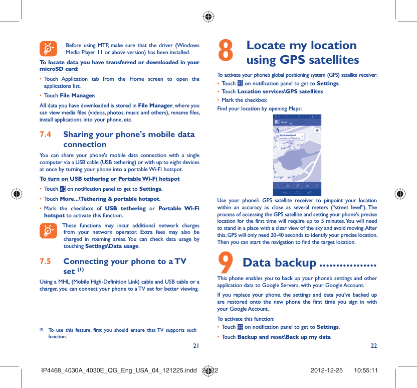 21 22Before using MTP, make sure that the driver (Windows Media Player 11 or above version) has been installed.To locate data you have transferred or downloaded in your microSD card:Touch Application tab from the Home screen to open the • applications list.Touch •  File Manager.All data you have downloaded is stored in File Manager, where you can view media files (videos, photos, music and others), rename files, install applications into your phone, etc.Sharing your phone&apos;s mobile data 7.4 connectionYou can share your phone&apos;s mobile data connection with a single computer via a USB cable (USB tethering) or with up to eight devices at once by turning your phone into a portable Wi-Fi hotspot.To turn on USB tethering or Portable Wi-Fi hotspotTouch •   on notification panel to get to Settings.Touch •  More...\Tethering &amp; portable hotspot.Mark the checkbox of •  USB tethering or Portable Wi-Fi hotspot to activate this function. These functions may incur additional network charges from your network operator. Extra fees may also be charged in roaming areas. You can check data usage by touching Settings\Data usage.Connecting your phone to a TV 7.5 set (1)Using a MHL (Mobile High-Definition Link) cable and USB cable or a charger, you can connect your phone to a TV set for better viewing.(1)  To use this feature, first you should ensure that TV supports such function.  Locate my location 8  using GPS satellitesTo activate your phone’s global positioning system (GPS) satellite receiver:Touch •   on notification panel to get to Settings.Touch •  Location services\GPS satellitesMark the checkbox• Find your location by opening Maps:Use your phone’s GPS satellite receiver to pinpoint your location within an accuracy as close as several meters (“street level”). The process of accessing the GPS satellite and setting your phone&apos;s precise location for the first time will require up to 5 minutes. You will need to stand in a place with a clear view of the sky and avoid moving. After this, GPS will only need 20-40 seconds to identify your precise location. Then you can start the navigation to find the target location.Data backup9   .................This phone enables you to back up your phone’s settings and other application data to Google Servers, with your Google Account. If you replace your phone, the settings and data you’ve backed up are restored onto the new phone the first time you sign in with your Google Account. To activate this function:Touch •   on notification panel to get to Settings.Touch •  Backup and reset\Back up my dataIP4468_4030A_4030E_QG_Eng_USA_04_121225.indd   21-22IP4468_4030A_4030E_QG_Eng_USA_04_121225.indd   21-22 2012-12-25    10:55:112012-12-25    10:55:11