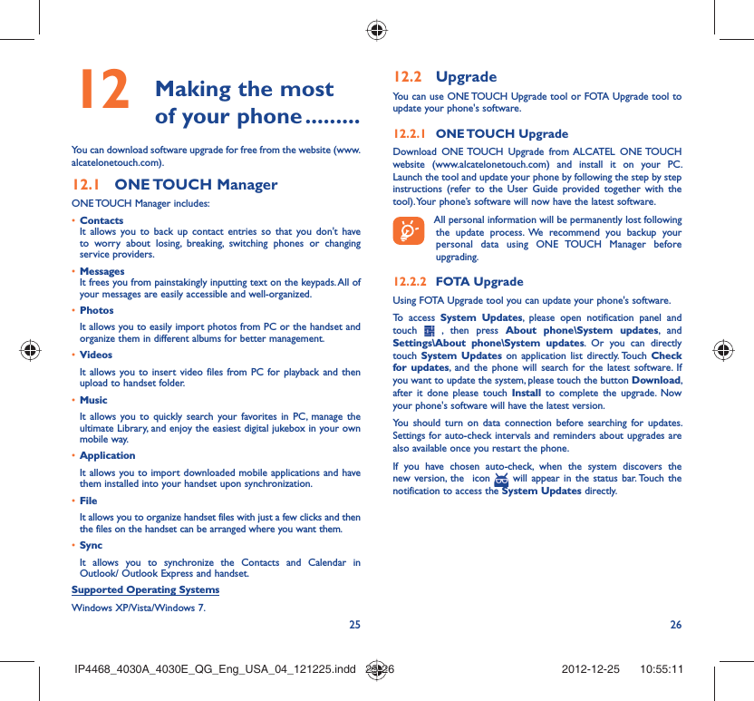 25 26 Making the most 12  of your phone .........You can download software upgrade for free from the website (www.alcatelonetouch.com). ONE TOUCH  Manager12.1 ONE TOUCH Manager includes:Contacts• It allows you to back up contact entries so that you don&apos;t have to worry about losing, breaking, switching phones or changing service providers.Messages• It frees you from painstakingly inputting text on the keypads. All of your messages are easily accessible and well-organized.Photos• It allows you to easily import photos from PC or the handset and organize them in different albums for better management.Videos• It allows you to insert video files from PC for playback and then upload to handset folder.Music• It allows you to quickly search your favorites in PC, manage the ultimate Library, and enjoy the easiest digital jukebox in your own mobile way. Application • It allows you to import downloaded mobile applications and have them installed into your handset upon synchronization.File • It allows you to organize handset files with just a few clicks and then the files on the handset can be arranged where you want them.Sync• It allows you to synchronize the Contacts and Calendar in Outlook/ Outlook Express and handset.Supported Operating SystemsWindows XP/Vista/Windows 7.Upgrade12.2 You can use ONE TOUCH Upgrade tool or FOTA Upgrade tool to  update your phone&apos;s software.ONE TOUCH  Upgrade12.2.1 Download ONE TOUCH Upgrade from ALCATEL ONE TOUCH website (www.alcatelonetouch.com) and install it on your PC. Launch the tool and update your phone by following the step by step instructions (refer to the User Guide provided together with the tool). Your phone’s software will now have the latest software. All personal information will be permanently lost following the update process. We recommend you backup your personal data using ONE TOUCH Manager before upgrading.FOTA Upgrade12.2.2 Using FOTA Upgrade tool you can update your phone&apos;s software.To access System Updates, please open notification panel and touch   , then press About phone\System updates, and Settings\About phone\System updates. Or you can directly touch  System Updates on application list directly. Touch Check for updates, and the phone will search for the latest software. If you want to update the system, please touch the button Download, after it done please touch Install to complete the upgrade. Now your phone&apos;s software will have the latest version.You should turn on data connection before searching for updates. Settings for auto-check intervals and reminders about upgrades are also available once you restart the phone.If you have chosen auto-check, when the system discovers the new version, the  icon   will appear in the status bar. Touch the notification to access the System Updates directly.IP4468_4030A_4030E_QG_Eng_USA_04_121225.indd   25-26IP4468_4030A_4030E_QG_Eng_USA_04_121225.indd   25-26 2012-12-25    10:55:112012-12-25    10:55:11
