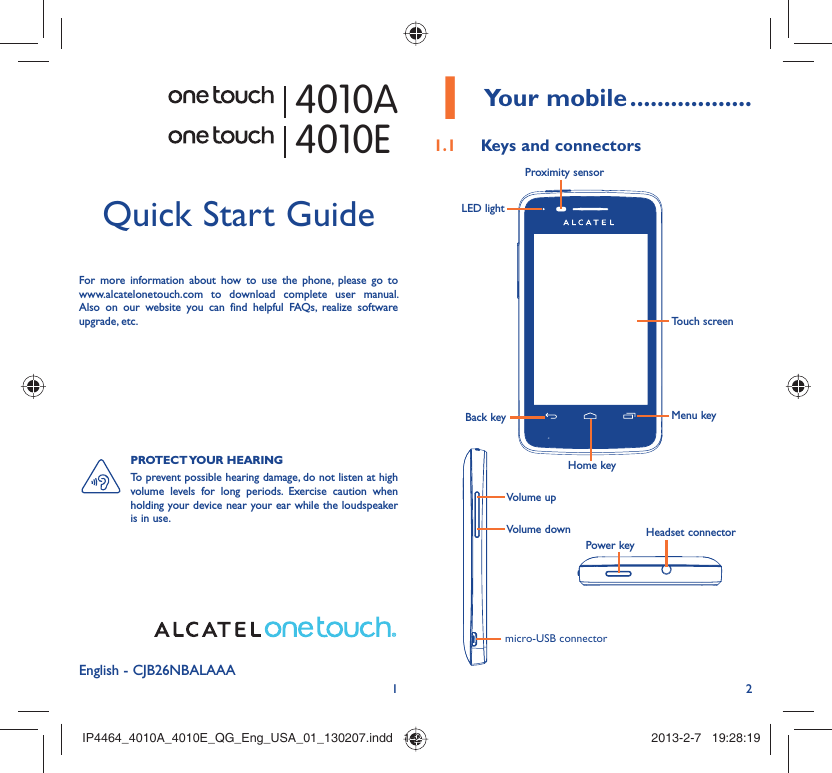 12English - CJB26NBALAAAQuick Start GuideFor more information about how to use the phone, please go to www.alcatelonetouch.com to download complete user manual. Also on our website you can find helpful FAQs, realize software upgrade, etc.PROTECT YOUR  HEARING To prevent possible hearing damage, do not listen at high volume levels for long periods. Exercise caution when holding your device near your ear while the loudspeaker is in use. Your mobile1   ..................Keys and connectors1.1 Proximity sensorTouch screenLED lightBack keyHome keyMenu keyHeadset connectorPower keymicro-USB connectorVolume upVolume down4010A4010EIP4464_4010A_4010E_QG_Eng_USA_01_130207.indd   1-2IP4464_4010A_4010E_QG_Eng_USA_01_130207.indd   1-2 2013-2-7   19:28:192013-2-7   19:28:19