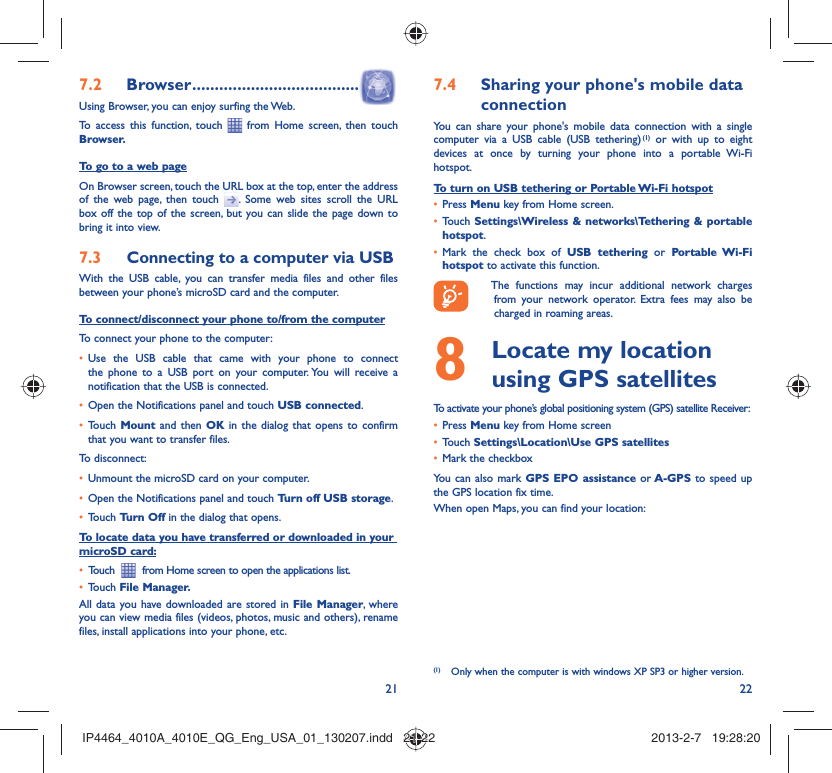 21 22Browser7.2   .....................................Using Browser, you can enjoy surfing the Web.To access this function, touch   from Home screen, then touch Browser.To go to a web pageOn Browser screen, touch the URL box at the top, enter the address of the web page, then touch  . Some web sites scroll the URL box off the top of the screen, but you can slide the page down to bring it into view.Connecting to a computer via USB7.3 With the USB cable, you can transfer media files and other files between your phone’s microSD card and the computer.To connect/disconnect your phone to/from the computerTo connect your phone to the computer:Use the USB cable that came with your phone to connect • the phone to a USB port on your computer. You will receive a notification that the USB is connected.Open the Notifications panel and touch •  USB connected.Touch •  Mount  and then OK in the dialog that opens to confirm that you want to transfer files.To disconnect: Unmount the microSD card on your computer.• Open the Notifications panel and touch •  Turn off USB storage.Touch •  Turn Off in the dialog that opens.To locate data you have transferred or downloaded in your microSD card:Touch  •    from Home screen to open the applications list.Touch •  File Manager.All data you have downloaded are stored in File Manager, where you can view media files (videos, photos, music and others), rename files, install applications into your phone, etc.Sharing your phone&apos;s mobile data 7.4 connectionYou can share your phone&apos;s mobile data connection with a single computer via a USB cable (USB tethering) (1) or with up to eight devices at once by turning your phone into a portable Wi-Fi hotspot.To turn on USB tethering or Portable Wi-Fi hotspotPress •  Menu key from Home screen.Touch •  Settings\Wireless &amp; networks\Tethering &amp; portable hotspot.Mark the check box of •  USB tethering or Portable Wi-Fi hotspot to activate this function.  The functions may incur additional network charges from your network operator. Extra fees may also be charged in roaming areas.   Locate my location 8  using GPS satellitesTo activate your phone’s global positioning system (GPS) satellite Receiver:Press•   Menu key from Home screenTouch •  Settings\Location\Use GPS satellitesMark the checkbox• You can also mark GPS EPO assistance or A-GPS to speed up the GPS location fix time.When open Maps, you can find your location:(1)  Only when the computer is with windows XP SP3 or higher version.IP4464_4010A_4010E_QG_Eng_USA_01_130207.indd   21-22IP4464_4010A_4010E_QG_Eng_USA_01_130207.indd   21-22 2013-2-7   19:28:202013-2-7   19:28:20