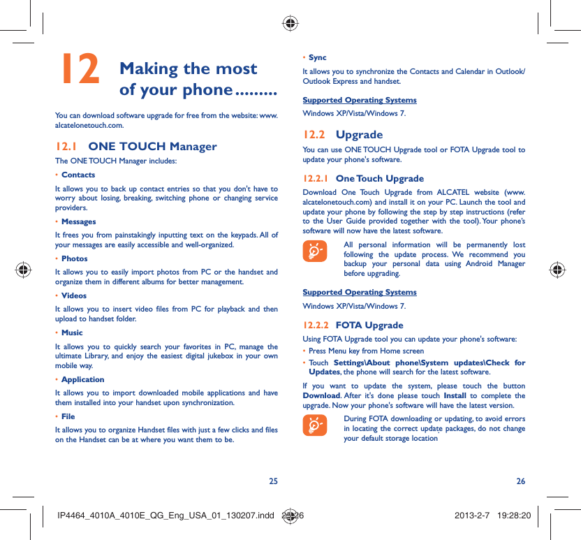 25 26 Making the most 12  of your phone .........You can download software upgrade for free from the website: www.alcatelonetouch.com.ONE TOUCH Manager12.1 The ONE TOUCH Manager includes:Contacts• It allows you to back up contact entries so that you don&apos;t have to worry about losing, breaking, switching phone or changing service providers.Messages• It frees you from painstakingly inputting text on the keypads. All of your messages are easily accessible and well-organized.Photos• It allows you to easily import photos from PC or the handset and organize them in different albums for better management.Videos• It allows you to insert video files from PC for playback and then upload to handset folder.Music• It allows you to quickly search your favorites in PC, manage the ultimate Library, and enjoy the easiest digital jukebox in your own mobile way. Application • It allows you to import downloaded mobile applications and have them installed into your handset upon synchronization.File • It allows you to organize Handset files with just a few clicks and files on the Handset can be at where you want them to be.Sync• It allows you to synchronize the Contacts and Calendar in Outlook/ Outlook Express and handset.Supported Operating SystemsWindows XP/Vista/Windows 7.Upgrade12.2 You can use ONE TOUCH Upgrade tool or FOTA Upgrade tool to update your phone&apos;s software.One Touch  Upgrade12.2.1 Download One Touch Upgrade from ALCATEL website (www.alcatelonetouch.com) and install it on your PC. Launch the tool and update your phone by following the step by step instructions (refer to the User Guide provided together with the tool). Your phone’s software will now have the latest software.  All personal information will be permanently lost following the update process. We recommend you backup your personal data using Android Manager before upgrading.Supported Operating SystemsWindows XP/Vista/Windows 7.FOTA Upgrade12.2.2 Using FOTA Upgrade tool you can update your phone&apos;s software:Press Menu key from Home screen• Touch •  Settings\About phone\System updates\Check for Updates, the phone will search for the latest software.If you want to update the system, please touch the button Download. After it&apos;s done please touch Install to complete the upgrade. Now your phone&apos;s software will have the latest version.  During FOTA downloading or updating, to avoid errors in locating the correct update packages, do not change your default storage location.IP4464_4010A_4010E_QG_Eng_USA_01_130207.indd   25-26IP4464_4010A_4010E_QG_Eng_USA_01_130207.indd   25-26 2013-2-7   19:28:202013-2-7   19:28:20