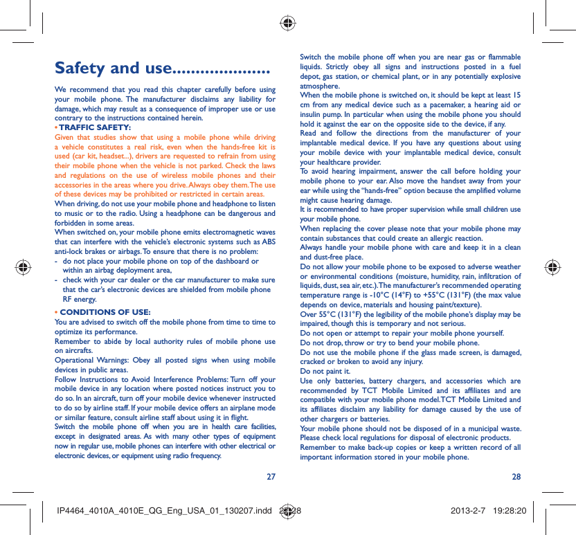 27 28Safety and use .....................We recommend that you read this chapter carefully before using your mobile phone. The manufacturer disclaims any liability for damage, which may result as a consequence of improper use or use contrary to the instructions contained herein.• TRAFFIC  SAFETY:Given that studies show that using a mobile phone while driving a vehicle constitutes a real risk, even when the hands-free kit is used (car kit, headset...), drivers are requested to refrain from using their mobile phone when the vehicle is not parked. Check the laws and regulations on the use of wireless mobile phones and their accessories in the areas where you drive. Always obey them. The use of these devices may be prohibited or restricted in certain areas.When driving, do not use your mobile phone and headphone to listen to music or to the radio. Using a headphone can be dangerous and forbidden in some areas.When switched on, your mobile phone emits electromagnetic waves that can interfere with the vehicle’s electronic systems such as ABS anti-lock brakes or airbags. To ensure that there is no problem:-  do not place your mobile phone on top of the dashboard or within an airbag deployment area,-  check with your car dealer or the car manufacturer to make sure that the car’s electronic devices are shielded from mobile phone RF energy.• CONDITIONS OF USE:You are advised to switch off the mobile phone from time to time to optimize its performance.Remember to abide by local authority rules of mobile phone use on aircrafts.Operational Warnings: Obey all posted signs when using mobile devices in public areas. Follow Instructions to Avoid Interference Problems: Turn off your mobile device in any location where posted notices instruct you to do so. In an aircraft, turn off your mobile device whenever instructed to do so by airline staff. If your mobile device offers an airplane mode or similar feature, consult airline staff about using it in flight.Switch the mobile phone off when you are in health care facilities, except in designated areas. As with many other types of equipment now in regular use, mobile phones can interfere with other electrical or electronic devices, or equipment using radio frequency.Switch the mobile phone off when you are near gas or flammable liquids. Strictly obey all signs and instructions posted in a fuel depot, gas station, or chemical plant, or in any potentially explosive atmosphere.When the mobile phone is switched on, it should be kept at least 15 cm from any medical device such as a pacemaker, a hearing aid or insulin pump. In particular when using the mobile phone you should hold it against the ear on the opposite side to the device, if any. Read and follow the directions from the manufacturer of your implantable medical device. If you have any questions about using your mobile device with your implantable medical device, consult your healthcare provider.To avoid hearing impairment, answer the call before holding your mobile phone to your ear. Also move the handset away from your ear while using the “hands-free” option because the amplified volume might cause hearing damage.It is recommended to have proper supervision while small children use your mobile phone.When replacing the cover please note that your mobile phone may contain substances that could create an allergic reaction.Always handle your mobile phone with care and keep it in a clean and dust-free place.Do not allow your mobile phone to be exposed to adverse weather or environmental conditions (moisture, humidity, rain, infiltration of liquids, dust, sea air, etc.). The manufacturer’s recommended operating temperature range is -10°C (14°F) to +55°C (131°F) (the max value depends on device, materials and housing paint/texture).Over 55°C (131°F) the legibility of the mobile phone’s display may be impaired, though this is temporary and not serious. Do not open or attempt to repair your mobile phone yourself.Do not drop, throw or try to bend your mobile phone.Do not use the mobile phone if the glass made screen, is damaged, cracked or broken to avoid any injury.Do not paint it.Use only batteries, battery chargers, and accessories which are recommended by TCT Mobile Limited and its affiliates and are compatible with your mobile phone model.TCT Mobile Limited and its affiliates disclaim any liability for damage caused by the use of other chargers or batteries.Your mobile phone should not be disposed of in a municipal waste. Please check local regulations for disposal of electronic products.Remember to make back-up copies or keep a written record of all important information stored in your mobile phone.IP4464_4010A_4010E_QG_Eng_USA_01_130207.indd   27-28IP4464_4010A_4010E_QG_Eng_USA_01_130207.indd   27-28 2013-2-7   19:28:202013-2-7   19:28:20