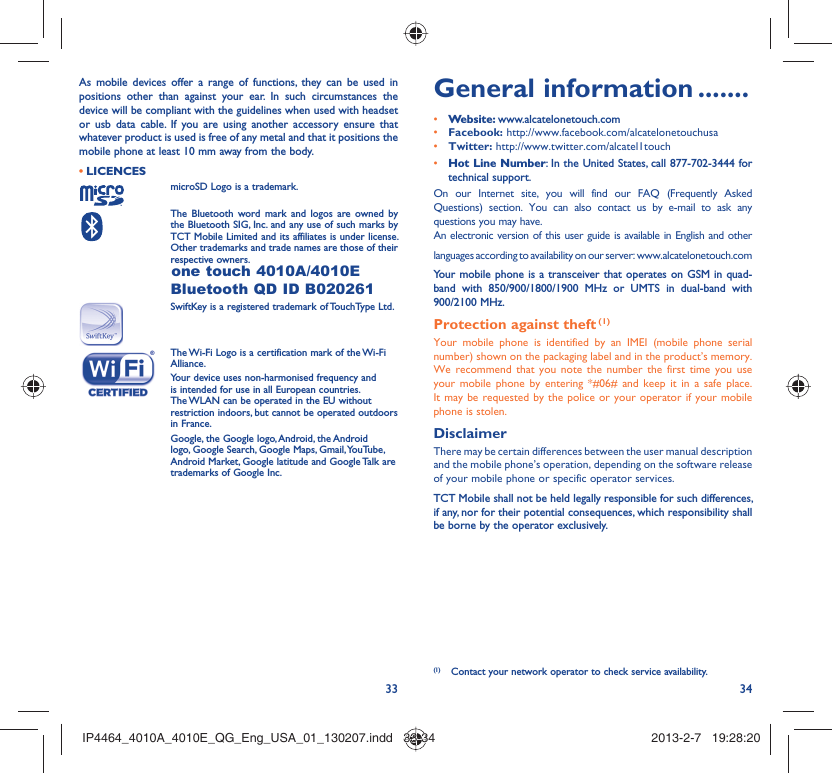 33 34As mobile devices offer a range of functions, they can be used in positions other than against your ear. In such circumstances the device will be compliant with the guidelines when used with headset or usb data cable. If you are using another accessory ensure that whatever product is used is free of any metal and that it positions the mobile phone at least 10 mm away from the body.LICENCES • microSD Logo is a trademark. The Bluetooth word mark and logos are owned by the Bluetooth SIG, Inc. and any use of such marks by TCT Mobile Limited and its affiliates is under license. Other trademarks and trade names are those of their respective owners. one touch 4010A/4010E Bluetooth QD ID B020261SwiftKey is a registered trademark of TouchType Ltd. The Wi-Fi Logo is a certification mark of the Wi-Fi Alliance.Your device uses non-harmonised frequency and is intended for use in all European countries. The WLAN can be operated in the EU without restriction indoors, but cannot be operated outdoors in France. Google, the Google logo, Android, the Android logo, Google Search, Google Maps, Gmail, YouTube, Android Market, Google latitude and Google Talk are trademarks of Google Inc.General information .......• Website: www.alcatelonetouch.com• Facebook: http://www.facebook.com/alcatelonetouchusa• Twitter: http://www.twitter.com/alcatel1touch• Hot Line Number: In the United States, call 877-702-3444 for technical support.On our Internet site, you will find our FAQ (Frequently Asked Questions) section. You can also contact us by e-mail to ask any questions you may have. An electronic version of this user guide is available in English and other languages according to availability on our server: www.alcatelonetouch.comYour mobile phone is a transceiver that operates on GSM in quad-band with 850/900/1800/1900 MHz or UMTS in dual-band with 900/2100 MHz.Protection against theft (1)Your mobile phone is identified by an IMEI (mobile phone serial number) shown on the packaging label and in the product’s memory. We recommend that you note the number the first time you use your mobile phone by entering *#06# and keep it in a safe place. It may be requested by the police or your operator if your mobile phone is stolen. DisclaimerThere may be certain differences between the user manual description and the mobile phone’s operation, depending on the software release of your mobile phone or specific operator services.TCT Mobile shall not be held legally responsible for such differences, if any, nor for their potential consequences, which responsibility shall be borne by the operator exclusively.(1)  Contact your network operator to check service availability.IP4464_4010A_4010E_QG_Eng_USA_01_130207.indd   33-34IP4464_4010A_4010E_QG_Eng_USA_01_130207.indd   33-34 2013-2-7   19:28:202013-2-7   19:28:20