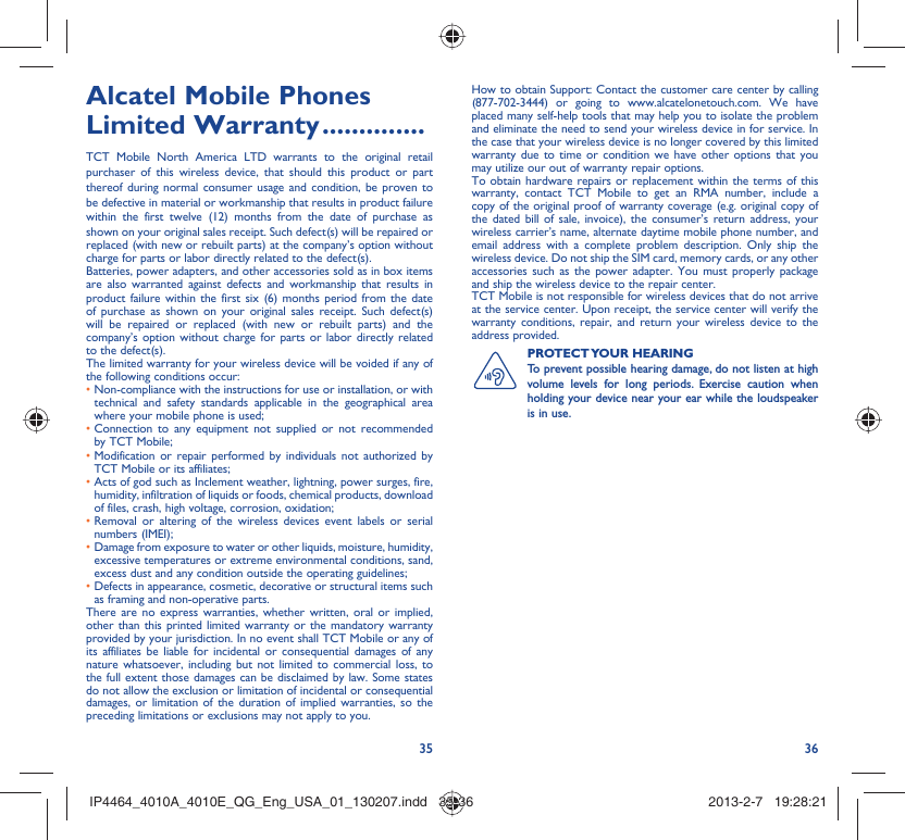 35 36Alcatel Mobile Phones Limited Warranty ..............TCT Mobile North America LTD warrants to the original retail purchaser of this wireless device, that should this product or part thereof during normal consumer usage and condition, be proven to be defective in material or workmanship that results in product failure within the first twelve (12) months from the date of purchase as shown on your original sales receipt. Such defect(s) will be repaired or  replaced (with new or rebuilt parts) at the company’s option without charge for parts or labor directly related to the defect(s).Batteries, power adapters, and other accessories sold as in box items are also warranted against defects and workmanship that results in product failure within the first six (6) months period from the date of purchase as shown on your original sales receipt. Such defect(s) will be repaired or replaced (with new or rebuilt parts) and the company’s option without charge for parts or labor directly related to the defect(s).The limited warranty for your wireless device will be voided if any of the following conditions occur:•  Non-compliance with the instructions for use or installation, or with technical and safety standards applicable in the geographical area where your mobile phone is used;•  Connection to any equipment not supplied or not recommended by TCT Mobile;•  Modification or repair performed by individuals not authorized by TCT Mobile or its affiliates;•  Acts of god such as Inclement weather, lightning, power surges, fire, humidity, infiltration of liquids or foods, chemical products, download of files, crash, high voltage, corrosion, oxidation;•  Removal or altering of the wireless devices event labels or serial numbers (IMEI);•  Damage from exposure to water or other liquids, moisture, humidity, excessive temperatures or extreme environmental conditions, sand, excess dust and any condition outside the operating guidelines;•  Defects in appearance, cosmetic, decorative or structural items such as framing and non-operative parts.There are no express warranties, whether written, oral or implied, other than this printed limited warranty or the mandatory warranty provided by your jurisdiction. In no event shall TCT Mobile or any of its affiliates be liable for incidental or consequential damages of any nature whatsoever, including but not limited to commercial loss, to the full extent those damages can be disclaimed by law. Some states do not allow the exclusion or limitation of incidental or consequential damages, or limitation of the duration of implied warranties, so the preceding limitations or exclusions may not apply to you.How to obtain Support: Contact the customer care center by calling (877-702-3444) or going to www.alcatelonetouch.com. We have placed many self-help tools that may help you to isolate the problem and eliminate the need to send your wireless device in for service. In the case that your wireless device is no longer covered by this limited warranty due to time or condition we have other options that you may utilize our out of warranty repair options.To obtain hardware repairs or replacement within the terms of this warranty, contact TCT Mobile to get an RMA number, include a copy of the original proof of warranty coverage (e.g. original copy of the dated bill of sale, invoice), the consumer’s return address, your wireless carrier’s name, alternate daytime mobile phone number, and email address with a complete problem description. Only ship the wireless device. Do not ship the SIM card, memory cards, or any other accessories such as the power adapter. You must properly package and ship the wireless device to the repair center. TCT Mobile is not responsible for wireless devices that do not arrive at the service center. Upon receipt, the service center will verify the warranty conditions, repair, and return your wireless device to the address provided. PROTECT YOUR  HEARING To prevent possible hearing damage, do not listen at high volume levels for long periods. Exercise caution when holding your device near your ear while the loudspeaker is in use. IP4464_4010A_4010E_QG_Eng_USA_01_130207.indd   35-36IP4464_4010A_4010E_QG_Eng_USA_01_130207.indd   35-36 2013-2-7   19:28:212013-2-7   19:28:21