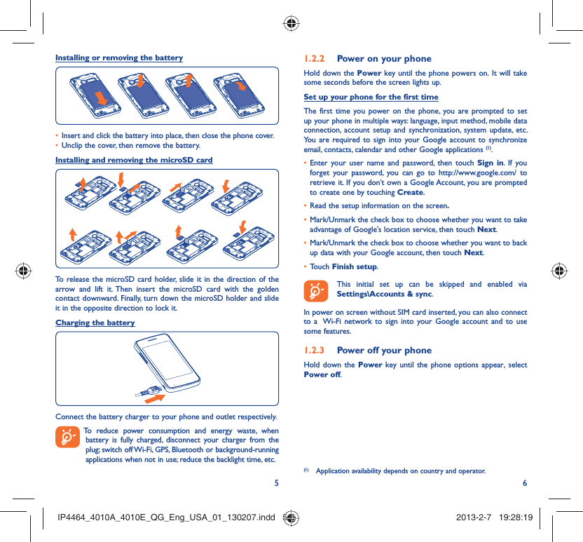56Installing or removing the batteryInsert and click the battery into place, then close the phone cover.• Unclip the cover, then remove the battery.• Installing and removing the microSD cardTo release the microSD card holder, slide it in the direction of the arrow and lift it. Then insert the microSD card with the golden contact downward. Finally, turn down the microSD holder and slide it in the opposite direction to lock it.Charging the batteryConnect the battery charger to your phone and outlet respectively.  To reduce power consumption and energy waste, when battery is fully charged, disconnect your charger from the plug; switch off Wi-Fi, GPS, Bluetooth or background-running applications when not in use; reduce the backlight time, etc.Power on your phone1.2.2 Hold down the Power key until the phone powers on. It will take some seconds before the screen lights up.Set up your phone for the first timeThe first time you power on the phone, you are prompted to set up your phone in multiple ways: language, input method, mobile data connection, account setup and synchronization, system update, etc.  You are required to sign into your Google account to synchronize email, contacts, calendar and other Google applications (1). Enter your user name and password, then touch •  Sign in. If you forget your password, you can go to http://www.google.com/ to retrieve it. If you don’t own a Google Account, you are prompted to create one by touching Create.Read the setup information on the screen•  .Mark/Unmark the check box to choose whether you want to take • advantage of Google&apos;s location service, then touch Next.Mark/Unmark the check box to choose whether you want to back • up data with your Google account, then touch Next.Touch •  Finish setup.  This initial set up can be skipped and enabled via Settings\Accounts &amp; sync.In power on screen without SIM card inserted, you can also connect to a  Wi-Fi network to sign into your Google account and to use some features.Power off your phone1.2.3 Hold down the Power key until the phone options appear, select Power off.(1)  Application availability depends on country and operator.IP4464_4010A_4010E_QG_Eng_USA_01_130207.indd   5-6IP4464_4010A_4010E_QG_Eng_USA_01_130207.indd   5-6 2013-2-7   19:28:192013-2-7   19:28:19