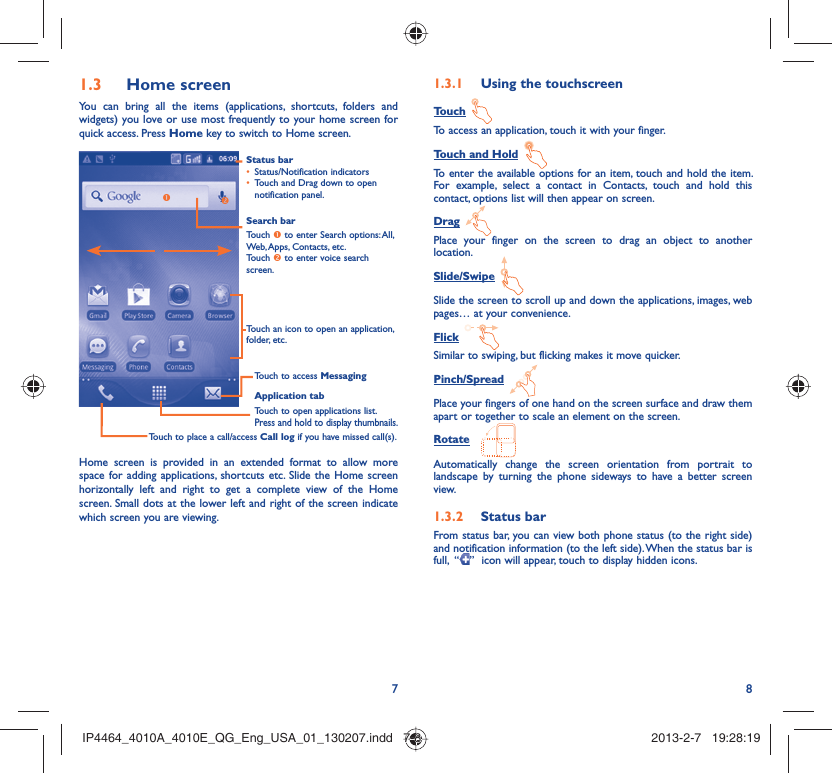 78Home screen1.3 You can bring all the items (applications, shortcuts, folders and widgets) you love or use most frequently to your home screen for quick access. Press Home key to switch to Home screen.Status barStatus/Notification indicators • Touch and Drag down to open • notification panel.Application tabTouch to open applications list.Press and hold to display thumbnails.Touch to access MessagingTouch to place a call/access Call log if you have missed call(s).Search barTouch n to enter Search options: All, Web, Apps, Contacts, etc.Touch o to enter voice search screen.Touch an icon to open an application, folder, etc.onHome screen is provided in an extended format to allow more space for adding applications, shortcuts etc. Slide the Home screen horizontally left and right to get a complete view of the Home screen. Small dots at the lower left and right of the screen indicate which screen you are viewing.  Using the touchscreen1.3.1 Touch To access an application, touch it with your finger.Touch and Hold To enter the available options for an item, touch and hold the item. For example, select a contact in Contacts, touch and hold this contact, options list will then appear on screen.Drag Place your finger on the screen to drag an object to another location.Slide/Swipe Slide the screen to scroll up and down the applications, images, web pages… at your convenience.Flick Similar to swiping, but flicking makes it move quicker.Pinch/Spread Place your fingers of one hand on the screen surface and draw them apart or together to scale an element on the screen.Rotate Automatically change the screen orientation from portrait to landscape by turning the phone sideways to have a better screen view.Status bar1.3.2 From status bar, you can view both phone status (to the right side) and notification information (to the left side). When the status bar is full,  “ ”  icon will appear, touch to display hidden icons. IP4464_4010A_4010E_QG_Eng_USA_01_130207.indd   7-8IP4464_4010A_4010E_QG_Eng_USA_01_130207.indd   7-8 2013-2-7   19:28:192013-2-7   19:28:19