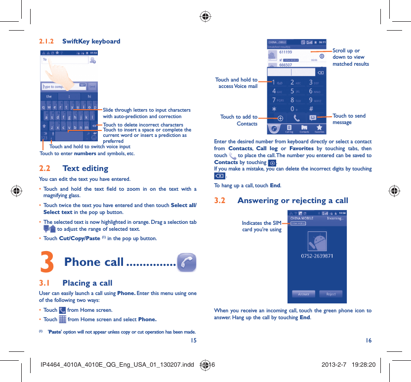 15 16SwiftKey keyboard2.1.2 Slide through letters to input characters with auto-prediction and correctionTouch to delete incorrect charactersTouch to insert a space or complete the current word or insert a prediction as preferredTouch and hold to switch voice inputTouch to enter numbers and symbols, etc.Text editing2.2 You can edit the text you have entered.Touch and hold the text field to zoom in on the text with a • magnifying glass.Touch twice the text you have entered and then touch •  Select all/Select text in the pop up button.The selected text is now highlighted in orange. Drag a selection tab • / to adjust the range of selected text.Touch •  Cut/Copy/Paste (1) in the pop up button.Phone call3   ...............Placing a call3.1 User can easily launch a call using Phone. Enter this menu using one of the following two ways:Touch •   from Home screen.Touch •   from Home screen and select Phone. (1) &apos;Paste&apos; option will not appear unless copy or cut operation has been made.Touch to add to ContactsTouch and hold to access Voice  mailScroll up or down to view matched resultsTouch to send messageEnter the desired number from keyboard directly or select a contact from  Contacts,  Call log or Favorites by touching tabs, then touch   to place the call. The number you entered can be saved to Contacts by touching  .If you make a mistake, you can delete the incorrect digits by touching  .To hang up a call, touch End.Answering or rejecting a call3.2 Indicates the SIM card you&apos;re usingWhen you receive an incoming call, touch the green phone icon to answer. Hang up the call by touching End.IP4464_4010A_4010E_QG_Eng_USA_01_130207.indd   15-16IP4464_4010A_4010E_QG_Eng_USA_01_130207.indd   15-16 2013-2-7   19:28:202013-2-7   19:28:20