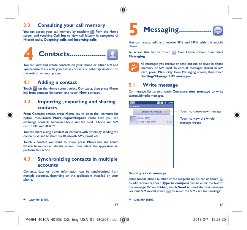 17 18Consulting your call memory3.3 You can access your call memory by touching   from the Home screen and touching Call log to view call history in categories of Missed calls, Outgoing calls, and Incoming calls.Contacts4   ..................You can view and create contacts on your phone or either SIM and synchronize these with your Gmail contacts or other applications on the web or on your phone.Adding a contact4.1 Touch   on the Home screen, select Contacts, then press Menu key from contacts list screen and touch New contact.Importing , exporting and sharing 4.2 contactsFrom Contacts screen, press Menu key to open the  contacts list option menu,touch More\Import/Export. From here you can exchange contacts between Phone and SD card;  Phone and SIM card; SIM1 and SIM2 (1).You can share a single contact or contacts with others by sending the contact&apos;s vCard to them via Bluetooth, SMS, Email, etc.Touch a contact you want to share, press Menu key and touch Share from contact details screen, then select the application to perform this action.Synchronizing contacts in multiple 4.3 accountsContacts, data or other information can be synchronized from multiple accounts, depending on the applications installed on your phone.(1)  Only for 4010E.Messaging5   ................You can create, edit and receive SMS and MMS with this mobile phone.To access this feature, touch   from Home screen, then select Messaging.  All messages you receive or send out can be saved in phone memory or SIM card. To consult messages stored in SIM card, press Menu key from Messaging screen, then touch Settings\Manage SIM messages.Write message5.1 On message list screen, touch Compose new message to write text/multimedia messages.Touch to create new messageTouch to view the whole message threadSending a text messageEnter mobile phone number of the recipient on To  bar or touch   to add recipients, touch Type to compose bar to enter the text of the message. When finished, touch Send to send the text message. For dual SIM model, touch   to select the SIM card for sending (1).(1)  Only for 4010E.IP4464_4010A_4010E_QG_Eng_USA_01_130207.indd   17-18IP4464_4010A_4010E_QG_Eng_USA_01_130207.indd   17-18 2013-2-7   19:28:202013-2-7   19:28:20