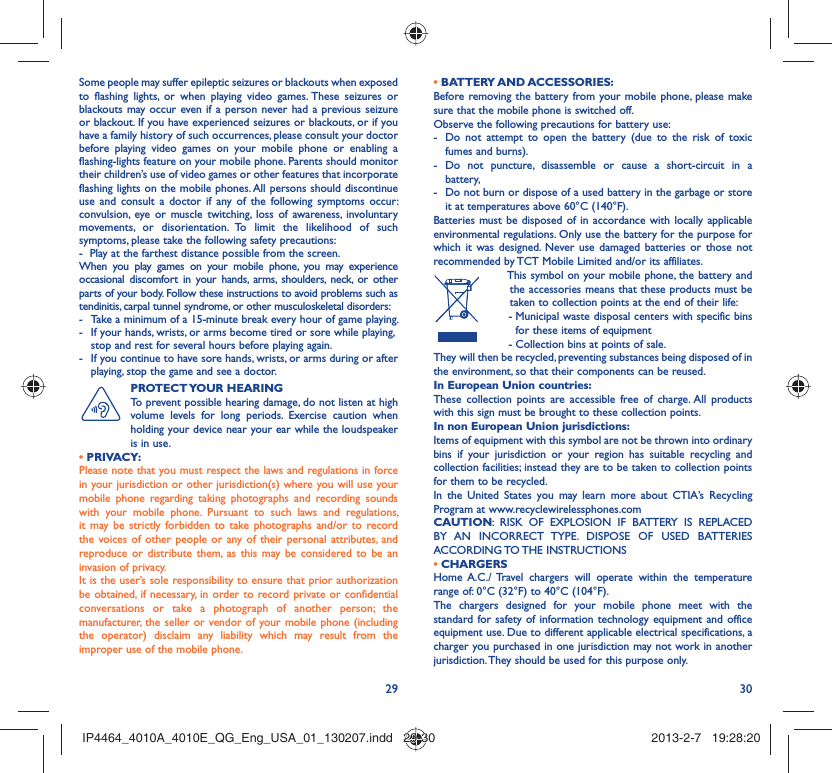 29 30Some people may suffer epileptic seizures or blackouts when exposed to flashing lights, or when playing video games. These seizures or blackouts may occur even if a person never had a previous seizure or blackout. If you have experienced seizures or blackouts, or if you have a family history of such occurrences, please consult your doctor before playing video games on your mobile phone or enabling a flashing-lights feature on your mobile phone. Parents should monitor their children’s use of video games or other features that incorporate flashing lights on the mobile phones. All persons should discontinue use and consult a doctor if any of the following symptoms occur: convulsion, eye or muscle twitching, loss of awareness, involuntary movements, or disorientation. To limit the likelihood of such symptoms, please take the following safety precautions:-  Play at the farthest distance possible from the screen.When you play games on your mobile phone, you may experience occasional discomfort in your hands, arms, shoulders, neck, or other parts of your body. Follow these instructions to avoid problems such as tendinitis, carpal tunnel syndrome, or other musculoskeletal disorders:-  Take a minimum of a 15-minute break every hour of game playing.-  If your hands, wrists, or arms become tired or sore while playing, stop and rest for several hours before playing again.-  If you continue to have sore hands, wrists, or arms during or after playing, stop the game and see a doctor.PROTECT YOUR  HEARING To prevent possible hearing damage, do not listen at high volume levels for long periods. Exercise caution when holding your device near your ear while the loudspeaker is in use. • PRIVACY:Please note that you must respect the laws and regulations in force in your jurisdiction or other jurisdiction(s) where you will use your mobile phone regarding taking photographs and recording sounds with your mobile phone. Pursuant to such laws and regulations, it may be strictly forbidden to take photographs and/or to record the voices of other people or any of their personal attributes, and reproduce or distribute them, as this may be considered to be an invasion of privacy.  It is the user’s sole responsibility to ensure that prior authorization be obtained, if necessary, in order to record private or confidential conversations or take a photograph of another person; the manufacturer, the seller or vendor of your mobile phone (including the operator) disclaim any liability which may result from the improper use of the mobile phone.• BATTERY AND ACCESSORIES:Before removing the battery from your mobile phone, please make sure that the mobile phone is switched off. Observe the following precautions for battery use: -  Do not attempt to open the battery (due to the risk of toxic fumes and burns). - Do not puncture, disassemble or cause a short-circuit in a battery, -  Do not burn or dispose of a used battery in the garbage or store it at temperatures above 60°C (140°F). Batteries must be disposed of in accordance with locally applicable environmental regulations. Only use the battery for the purpose for which it was designed. Never use damaged batteries or those not recommended by TCT Mobile Limited and/or its affiliates.  This symbol on your mobile phone, the battery and the accessories means that these products must be taken to collection points at the end of their life: -  Municipal waste disposal centers with specific bins for these items of equipment  - Collection bins at points of sale.They will then be recycled, preventing substances being disposed of in the environment, so that their components can be reused.In European Union countries:These collection points are accessible free of charge. All products with this sign must be brought to these collection points.In non European Union jurisdictions:Items of equipment with this symbol are not be thrown into ordinary bins if your jurisdiction or your region has suitable recycling and collection facilities; instead they are to be taken to collection points for them to be recycled.In the United States you may learn more about CTIA’s Recycling Program at www.recyclewirelessphones.comCAUTION: RISK OF EXPLOSION IF BATTERY IS REPLACED BY AN INCORRECT TYPE. DISPOSE OF USED BATTERIES ACCORDING TO THE  INSTRUCTIONS• CHARGERSHome A.C./ Travel chargers will operate within the temperature range of: 0°C (32°F) to 40°C (104°F).The chargers designed for your mobile phone meet with the standard for safety of information technology equipment and office equipment use. Due to different applicable electrical specifications, a charger you purchased in one jurisdiction may not work in another jurisdiction. They should be used for this purpose only.IP4464_4010A_4010E_QG_Eng_USA_01_130207.indd   29-30IP4464_4010A_4010E_QG_Eng_USA_01_130207.indd   29-30 2013-2-7   19:28:202013-2-7   19:28:20
