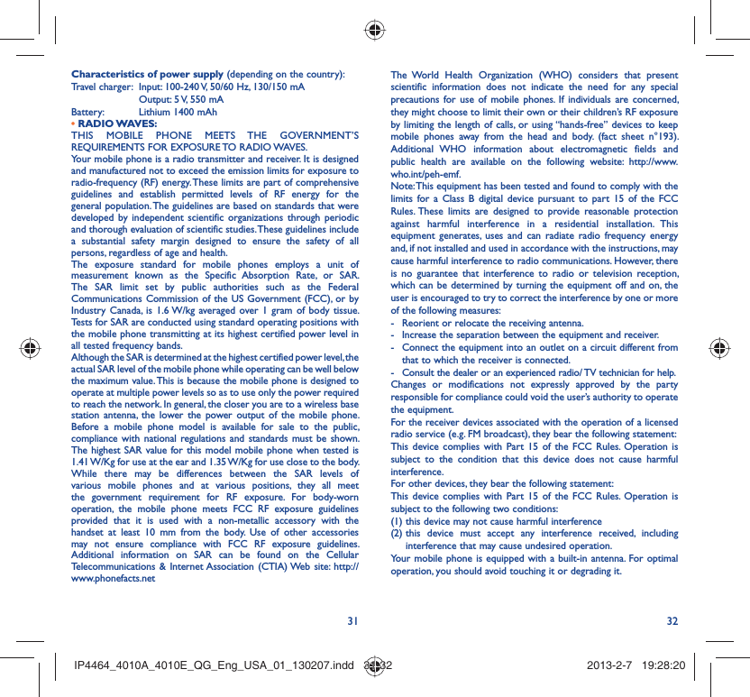 31 32Characteristics of power supply (depending on the country):Travel charger:  Input: 100-240 V, 50/60 Hz, 130/150 mA  Output: 5 V, 550 mA Battery:  Lithium 1400 mAh• RADIO WAVES:THIS MOBILE PHONE MEETS THE GOVERNMENT’S REQUIREMENTS FOR EXPOSURE TO RADIO WAVES.Your mobile phone is a radio transmitter and receiver. It is designed and manufactured not to exceed the emission limits for exposure to radio-frequency (RF) energy. These limits are part of comprehensive guidelines and establish permitted levels of RF energy for the general population. The guidelines are based on standards that were developed by independent scientific organizations through periodic and thorough evaluation of scientific studies. These guidelines include a substantial safety margin designed to ensure the safety of all persons, regardless of age and health.The exposure standard for mobile phones employs a unit of measurement known as the Specific Absorption Rate, or SAR. The SAR limit set by public authorities such as the Federal Communications Commission of the US Government (FCC), or by Industry Canada, is 1.6 W/kg averaged over 1 gram of body tissue. Tests for SAR are conducted using standard operating positions with the mobile phone transmitting at its highest certified power level in all tested frequency bands.Although the SAR is determined at the highest certified power level, the actual SAR level of the mobile phone while operating can be well below the maximum value. This is because the mobile phone is designed to operate at multiple power levels so as to use only the power required to reach the network. In general, the closer you are to a wireless base station antenna, the lower the power output of the mobile phone. Before a mobile phone model is available for sale to the public, compliance with national regulations and standards must be shown.The highest SAR value for this model mobile phone when tested is 1.41 W/Kg for use at the ear and 1.35 W/Kg for use close to the body. While there may be differences between the SAR levels of various mobile phones and at various positions, they all meet the government requirement for RF exposure. For body-worn operation, the mobile phone meets FCC RF exposure guidelines provided that it is used with a non-metallic accessory with the handset at least 10 mm from the body. Use of other accessories may not ensure compliance with FCC RF exposure guidelines.Additional information on SAR can be found on the Cellular Telecommunications &amp; Internet Association (CTIA) Web site: http://www.phonefacts.netThe World Health Organization (WHO) considers that present scientific information does not indicate the need for any special precautions for use of mobile phones. If individuals are concerned, they might choose to limit their own or their children’s RF exposure by limiting the length of calls, or using “hands-free” devices to keep mobile phones away from the head and body. (fact sheet n°193). Additional WHO information about electromagnetic fields and public health are available on the following website: http://www.who.int/peh-emf. Note: This equipment has been tested and found to comply with the limits for a Class B digital device pursuant to part 15 of the FCC Rules. These limits are designed to provide reasonable protection against harmful interference in a residential installation. This equipment generates, uses and can radiate radio frequency energy and, if not installed and used in accordance with the instructions, may cause harmful interference to radio communications. However, there is no guarantee that interference to radio or television reception, which can be determined by turning the equipment off and on, the user is encouraged to try to correct the interference by one or more of the following measures:-  Reorient or relocate the receiving antenna.-  Increase the separation between the equipment and receiver.-  Connect the equipment into an outlet on a circuit different from that to which the receiver is connected.-  Consult the dealer or an experienced radio/ TV technician for help.Changes or modifications not expressly approved by the party responsible for compliance could void the user’s authority to operate the equipment.For the receiver devices associated with the operation of a licensed radio service (e.g. FM broadcast), they bear the following statement:This device complies with Part 15 of the FCC Rules. Operation is subject to the condition that this device does not cause harmful interference.For other devices, they bear the following statement:This device complies with Part 15 of the FCC Rules. Operation is subject to the following two conditions:(1) this device may not cause harmful interference(2)  this device must accept any interference received, including interference that may cause undesired operation.Your mobile phone is equipped with a built-in antenna. For optimal operation, you should avoid touching it or degrading it.IP4464_4010A_4010E_QG_Eng_USA_01_130207.indd   31-32IP4464_4010A_4010E_QG_Eng_USA_01_130207.indd   31-32 2013-2-7   19:28:202013-2-7   19:28:20