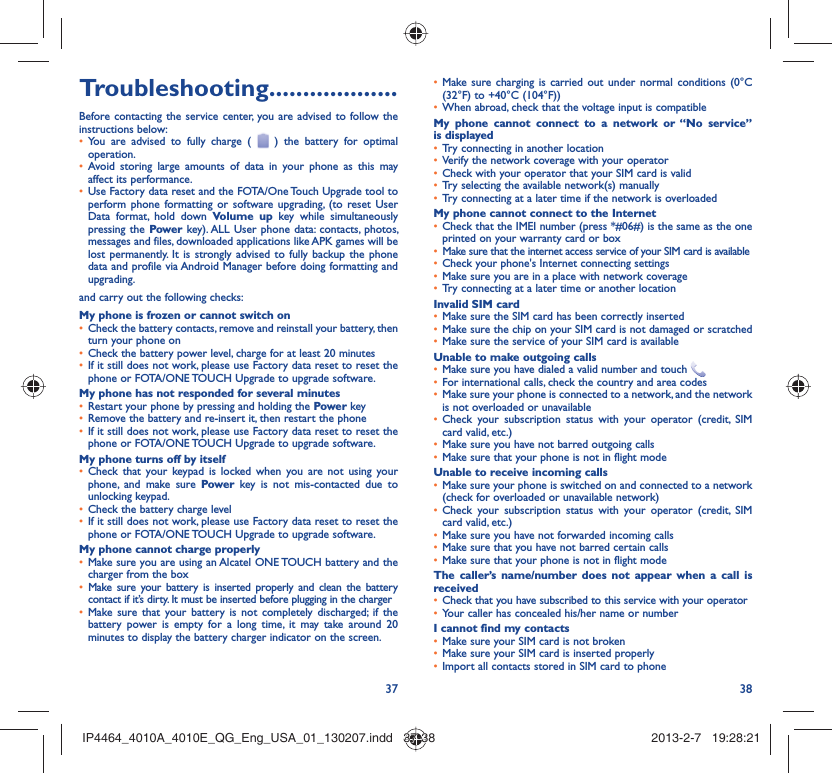 37 38Troubleshooting...................Before contacting the service center, you are advised to follow the instructions below:You are advised to fully charge ( •   ) the battery for optimal operation.Avoid storing large amounts of data in your phone as this may • affect its performance.Use Factory data reset and the FOTA/One Touch Upgrade tool to • perform phone formatting or software upgrading, (to reset User Data format, hold down Volume up key while simultaneously pressing the Power key). ALL User phone data: contacts, photos, messages and files, downloaded applications like APK games will be lost permanently. It is strongly advised to fully backup the phone data and profile via Android Manager before doing formatting and upgrading.and carry out the following checks:My phone is frozen or cannot switch onCheck the battery contacts, remove and reinstall your battery, then • turn your phone on Check the battery power level, charge for at least 20 minutes• If it still does not work, please use Factory data reset to reset the • phone or FOTA/ONE TOUCH Upgrade to upgrade software.My phone has not responded for several minutesRestart your phone by pressing and holding the •  Power keyRemove the battery and re-insert it, then restart the phone• If it still does not work, please use Factory data reset to reset the • phone or FOTA/ONE TOUCH Upgrade to upgrade software.My phone turns off by itselfCheck that your keypad is locked when you are not using your • phone, and make sure Power key is not mis-contacted due to unlocking keypad.Check the battery charge level• If it still does not work, please use Factory data reset to reset the • phone or FOTA/ONE TOUCH Upgrade to upgrade software.My phone cannot charge properlyMake sure you are using an Alcatel ONE TOUCH battery and the • charger from the boxMake sure your battery is inserted properly and clean the battery • contact if it’s dirty. It must be inserted before plugging in the chargerMake sure that your battery is not completely discharged; if the • battery power is empty for a long time, it may take around 20 minutes to display the battery charger indicator on the screen.Make sure charging is carried out under normal conditions (0°C • (32°F) to +40°C (104°F))When abroad, check that the voltage input is compatible• My phone cannot connect to a network or “No service” is displayedTry connecting in another location• Verify the network coverage with your operator• Check with your operator that your SIM card is valid• Try selecting the available network(s) manually• Try connecting at a later time if the network is overloaded• My phone cannot connect to the InternetCheck that the IMEI number (press *#06#) is the same as the one • printed on your warranty card or boxMake sure that the internet access service of your SIM card is available• Check your phone&apos;s Internet connecting settings• Make sure you are in a place with network coverage• Try connecting at a later time or another location• Invalid SIM cardMake sure the SIM card has been correctly inserted• Make sure the chip on your SIM card is not damaged or scratched• Make sure the service of your SIM card is available• Unable to make outgoing callsMake sure you have dialed a valid number and touch •   For international calls, check the country and area codes• Make sure your phone is connected to a network, and the network • is not overloaded or unavailableCheck your subscription status with your operator (credit, SIM • card valid, etc.)Make sure you have not barred outgoing calls • Make sure that your phone is not in flight mode• Unable to receive incoming callsMake sure your phone is switched on and connected to a network • (check for overloaded or unavailable network)Check your subscription status with your operator (credit, SIM • card valid, etc.)Make sure you have not forwarded incoming calls • Make sure that you have not barred certain calls• Make sure that your phone is not in flight mode• The caller’s name/number does not appear when a call is receivedCheck that you have subscribed to this service with your operator• Your caller has concealed his/her name or number• I cannot find my contactsMake sure your SIM card is not broken• Make sure your SIM card is inserted properly• Import all contacts stored in SIM card to phone• IP4464_4010A_4010E_QG_Eng_USA_01_130207.indd   37-38IP4464_4010A_4010E_QG_Eng_USA_01_130207.indd   37-38 2013-2-7   19:28:212013-2-7   19:28:21