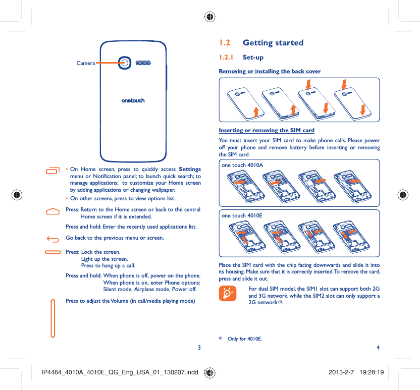 34CameraOn Home screen, press to quickly access •  Settings menu or Notification panel; to launch quick search; to manage applications;  to customize your Home screen by adding applications or changing wallpaper.On other screens, press to view options list.• Press:  Return to the Home screen or back to the central Home screen if it is extended.Press and hold: Enter the recently used applications list.Go back to the previous menu or screen.Press:  Lock the screen.Light up the screen.Press to hang up a call.Press and hold:  When phone is off, power on the phone.When phone is on, enter Phone options: Silent mode, Airplane mode, Power off.Press to adjust the Volume (in call/media playing mode)Getting started1.2  Set-up1.2.1 Removing or installing the back cover Inserting or removing the SIM cardYou must insert your SIM card to make phone calls. Please power off your phone and remove battery before inserting or removing the SIM card.one touch 4010Aone touch 4010EPlace the SIM card with the chip facing downwards and slide it into its housing. Make sure that it is correctly inserted. To remove the card, press and slide it out.  For dual SIM model, the SIM1 slot can support both 2G and 3G network, while the SIM2 slot can only support a 2G network (1).(1)  Only for 4010E.IP4464_4010A_4010E_QG_Eng_USA_01_130207.indd   3-4IP4464_4010A_4010E_QG_Eng_USA_01_130207.indd   3-4 2013-2-7   19:28:192013-2-7   19:28:19