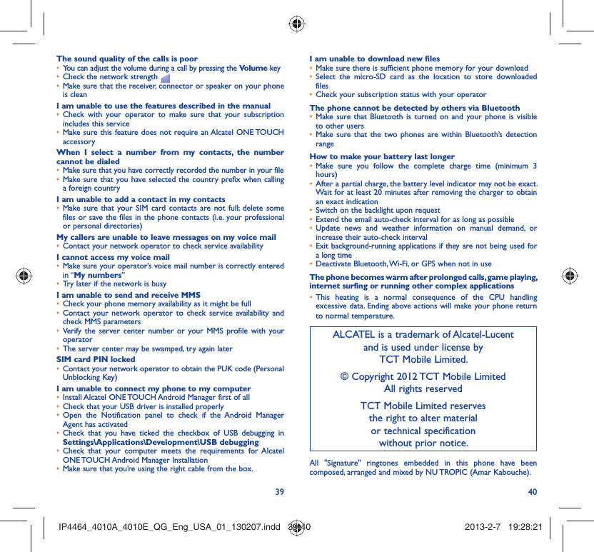 39 40The sound quality of the calls is poorYou can adjust the volume during a call by pressing the •  Volume keyCheck the network strength • Make sure that the receiver, connector or speaker on your phone • is cleanI am unable to use the features described in the manualCheck with your operator to make sure that your subscription • includes this serviceMake sure this feature does not require an Alcatel ONE TOUCH • accessoryWhen I select a number from my contacts, the number cannot be dialedMake sure that you have correctly recorded the number in your file• Make sure that you have selected the country prefix when calling • a foreign countryI am unable to add a contact in my contactsMake sure that your SIM card contacts are not full; delete some • files or save the files in the phone contacts (i.e. your professional or personal directories)My callers are unable to leave messages on my voice mailContact your network operator to check service availability• I cannot access my voice mailMake sure your operator’s voice mail number is correctly entered • in “My numbers”Try later if the network is busy• I am unable to send and receive MMSCheck your phone memory availability as it might be full• Contact your network operator to check service availability and • check MMS parametersVerify the server center number or your MMS profile with your • operatorThe server center may be swamped, try again later• SIM card PIN lockedContact your network operator to obtain the PUK code (Personal • Unblocking Key)I am unable to connect my phone to my computerInstall Alcatel ONE TOUCH Android Manager first of all• Check that your USB driver is installed properly• Open the Notification panel to check if the Android Manager • Agent has activatedCheck that you have ticked the checkbox of USB debugging in • Settings\Applications\Development\USB debuggingCheck that your computer meets the requirements for Alcatel • ONE TOUCH Android Manager InstallationMake sure that you’re using the right cable from the box.• I am unable to download new filesMake sure there is sufficient phone memory for your download• Select the micro-SD card as the location to store downloaded • filesCheck your subscription status with your operator• The phone cannot be detected by others via BluetoothMake sure that Bluetooth is turned on and your phone is visible • to other usersMake sure that the two phones are within Bluetooth’s detection • rangeHow to make your battery last longerMake sure you follow the complete charge time (minimum 3 • hours)After a partial charge, the battery level indicator may not be exact. • Wait for at least 20 minutes after removing the charger to obtain an exact indicationSwitch on the backlight upon request• Extend the email auto-check interval for as long as possible• Update news and weather information on manual demand, or • increase their auto-check intervalExit background-running applications if they are not being used for • a long timeDeactivate Bluetooth, Wi-Fi, or GPS when not in use• The phone becomes warm after prolonged calls, game playing, internet surfing or running other complex applicationsThis heating is a normal consequence of the CPU handling • excessive data. Ending above actions will make your phone return to normal temperature.ALCATEL is a trademark of Alcatel-Lucentand is used under license by TCT Mobile Limited.© Copyright 2012 TCT Mobile LimitedAll rights reservedTCT Mobile Limited reserves the right to alter material or technical specification without prior notice.All &quot;Signature&quot; ringtones embedded in this phone have been composed, arranged and mixed by NU TROPIC (Amar Kabouche).IP4464_4010A_4010E_QG_Eng_USA_01_130207.indd   39-40IP4464_4010A_4010E_QG_Eng_USA_01_130207.indd   39-40 2013-2-7   19:28:212013-2-7   19:28:21