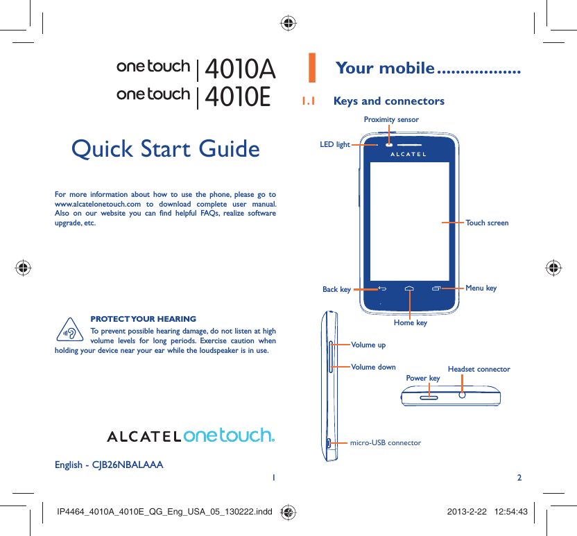 12English - CJB26NBALAAAQuick Start GuideFor more information about how to use the phone, please go to www.alcatelonetouch.com to download complete user manual. Also on our website you can find helpful FAQs, realize software upgrade, etc.PROTECT YOUR  HEARINGTo prevent possible hearing damage, do not listen at high volume levels for long periods. Exercise caution when holding your device near your ear while the loudspeaker is in use. Your mobile1   ..................Keys and connectors1.1 Proximity sensorTouch screenLED lightBack keyHome keyMenu keyHeadset connectorPower keymicro-USB connectorVolume upVolume down4010A4010EIP4464_4010A_4010E_QG_Eng_USA_05_130222.indd   1-2IP4464_4010A_4010E_QG_Eng_USA_05_130222.indd   1-2 2013-2-22   12:54:432013-2-22   12:54:43