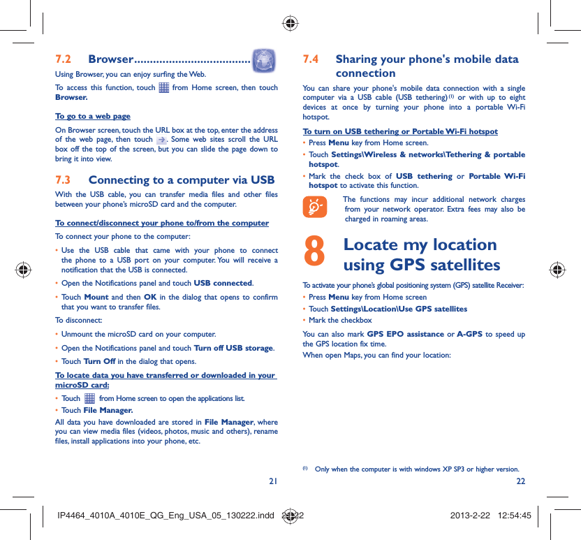 21 22Browser7.2   .....................................Using Browser, you can enjoy surfing the Web.To access this function, touch   from Home screen, then touch Browser.To go to a web pageOn Browser screen, touch the URL box at the top, enter the address of the web page, then touch  . Some web sites scroll the URL box off the top of the screen, but you can slide the page down to bring it into view.Connecting to a computer via USB7.3 With the USB cable, you can transfer media files and other files between your phone’s microSD card and the computer.To connect/disconnect your phone to/from the computerTo connect your phone to the computer:Use the USB cable that came with your phone to connect • the phone to a USB port on your computer. You will receive a notification that the USB is connected.Open the Notifications panel and touch •  USB connected.Touch •  Mount  and then OK in the dialog that opens to confirm that you want to transfer files.To disconnect: Unmount the microSD card on your computer.• Open the Notifications panel and touch •  Turn off USB storage.Touch •  Turn Off in the dialog that opens.To locate data you have transferred or downloaded in your microSD card:Touch  •    from Home screen to open the applications list.Touch •  File Manager.All data you have downloaded are stored in File Manager, where you can view media files (videos, photos, music and others), rename files, install applications into your phone, etc.Sharing your phone&apos;s mobile data 7.4 connectionYou can share your phone&apos;s mobile data connection with a single computer via a USB cable (USB tethering) (1) or with up to eight devices at once by turning your phone into a portable Wi-Fi hotspot.To turn on USB tethering or Portable Wi-Fi hotspotPress •  Menu key from Home screen.Touch •  Settings\Wireless &amp; networks\Tethering &amp; portable hotspot.Mark the check box of •  USB tethering or Portable Wi-Fi hotspot to activate this function.  The functions may incur additional network charges from your network operator. Extra fees may also be charged in roaming areas.   Locate my location 8  using GPS satellitesTo activate your phone’s global positioning system (GPS) satellite Receiver:Press•   Menu key from Home screenTouch •  Settings\Location\Use GPS satellitesMark the checkbox• You can also mark GPS EPO assistance or A-GPS to speed up the GPS location fix time.When open Maps, you can find your location:(1)  Only when the computer is with windows XP SP3 or higher version.IP4464_4010A_4010E_QG_Eng_USA_05_130222.indd   21-22IP4464_4010A_4010E_QG_Eng_USA_05_130222.indd   21-22 2013-2-22   12:54:452013-2-22   12:54:45