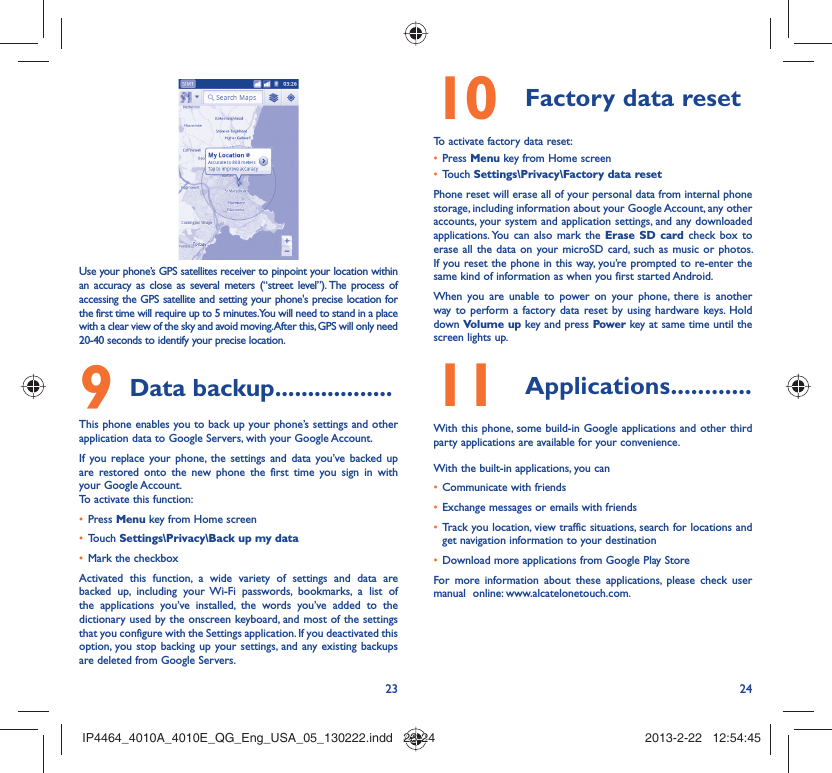 23 24Use your phone’s GPS satellites receiver to pinpoint your location within an accuracy as close as several meters (“street level”). The process of accessing the GPS satellite and setting your phone&apos;s precise location for the first time will require up to 5 minutes. You will need to stand in a place with a clear view of the sky and avoid moving. After this, GPS will only need 20-40 seconds to identify your precise location.Data backup9   ..................This phone enables you to back up your phone’s settings and other application data to Google Servers, with your Google Account. If you replace your phone, the settings and data you’ve backed up are restored onto the new phone the first time you sign in with your Google Account. To activate this function:Press •  Menu key from Home screenTouch •  Settings\Privacy\Back up my dataMark the checkbox• Activated this function, a wide variety of settings and data are backed up, including your Wi-Fi passwords, bookmarks, a list of the applications you’ve installed, the words you’ve added to the dictionary used by the onscreen keyboard, and most of the settings that you configure with the Settings application. If you deactivated this option, you stop backing up your settings, and any existing backups are deleted from Google Servers.Factory data reset10 To activate factory data reset:Press •  Menu key from Home screenTouch •  Settings\Privacy\Factory data resetPhone reset will erase all of your personal data from internal phone storage, including information about your Google Account, any other accounts, your system and application settings, and any downloaded applications. You can also mark the Erase SD card check box to erase all the data on your microSD card, such as music or photos. If you reset the phone in this way, you’re prompted to re-enter the same kind of information as when you first started Android.When you are unable to power on your phone, there is another way to perform a factory data reset by using hardware keys. Hold down Volume up key and press Power key at same time until the screen lights up.Applications11   ............With this phone, some build-in Google applications and other third party applications are available for your convenience.With the built-in applications, you canCommunicate with friends• Exchange messages or emails with friends• Track you location, view traffic situations, search for locations and • get navigation information to your destinationDownload more applications from Google Play Store • For more information about these applications, please check user manual  online: www.alcatelonetouch.com.IP4464_4010A_4010E_QG_Eng_USA_05_130222.indd   23-24IP4464_4010A_4010E_QG_Eng_USA_05_130222.indd   23-24 2013-2-22   12:54:452013-2-22   12:54:45
