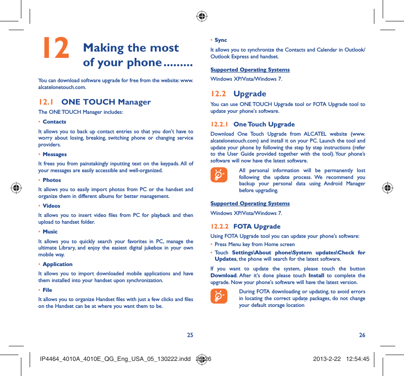 25 26 Making the most 12  of your phone .........You can download software upgrade for free from the website: www.alcatelonetouch.com.ONE TOUCH Manager12.1 The ONE TOUCH Manager includes:Contacts• It allows you to back up contact entries so that you don&apos;t have to worry about losing, breaking, switching phone or changing service providers.Messages• It frees you from painstakingly inputting text on the keypads. All of your messages are easily accessible and well-organized.Photos• It allows you to easily import photos from PC or the handset and organize them in different albums for better management.Videos• It allows you to insert video files from PC for playback and then upload to handset folder.Music• It allows you to quickly search your favorites in PC, manage the ultimate Library, and enjoy the easiest digital jukebox in your own mobile way. Application • It allows you to import downloaded mobile applications and have them installed into your handset upon synchronization.File • It allows you to organize Handset files with just a few clicks and files on the Handset can be at where you want them to be.Sync• It allows you to synchronize the Contacts and Calendar in Outlook/ Outlook Express and handset.Supported Operating SystemsWindows XP/Vista/Windows 7.Upgrade12.2 You can use ONE TOUCH Upgrade tool or FOTA Upgrade tool to update your phone&apos;s software.One Touch  Upgrade12.2.1 Download One Touch Upgrade from ALCATEL website (www.alcatelonetouch.com) and install it on your PC. Launch the tool and update your phone by following the step by step instructions (refer to the User Guide provided together with the tool). Your phone’s software will now have the latest software.  All personal information will be permanently lost following the update process. We recommend you backup your personal data using Android Manager before upgrading.Supported Operating SystemsWindows XP/Vista/Windows 7.FOTA Upgrade12.2.2 Using FOTA Upgrade tool you can update your phone&apos;s software:Press Menu key from Home screen• Touch •  Settings\About phone\System updates\Check for Updates, the phone will search for the latest software.If you want to update the system, please touch the button Download. After it&apos;s done please touch Install to complete the upgrade. Now your phone&apos;s software will have the latest version.  During FOTA downloading or updating, to avoid errors in locating the correct update packages, do not change your default storage location.IP4464_4010A_4010E_QG_Eng_USA_05_130222.indd   25-26IP4464_4010A_4010E_QG_Eng_USA_05_130222.indd   25-26 2013-2-22   12:54:452013-2-22   12:54:45